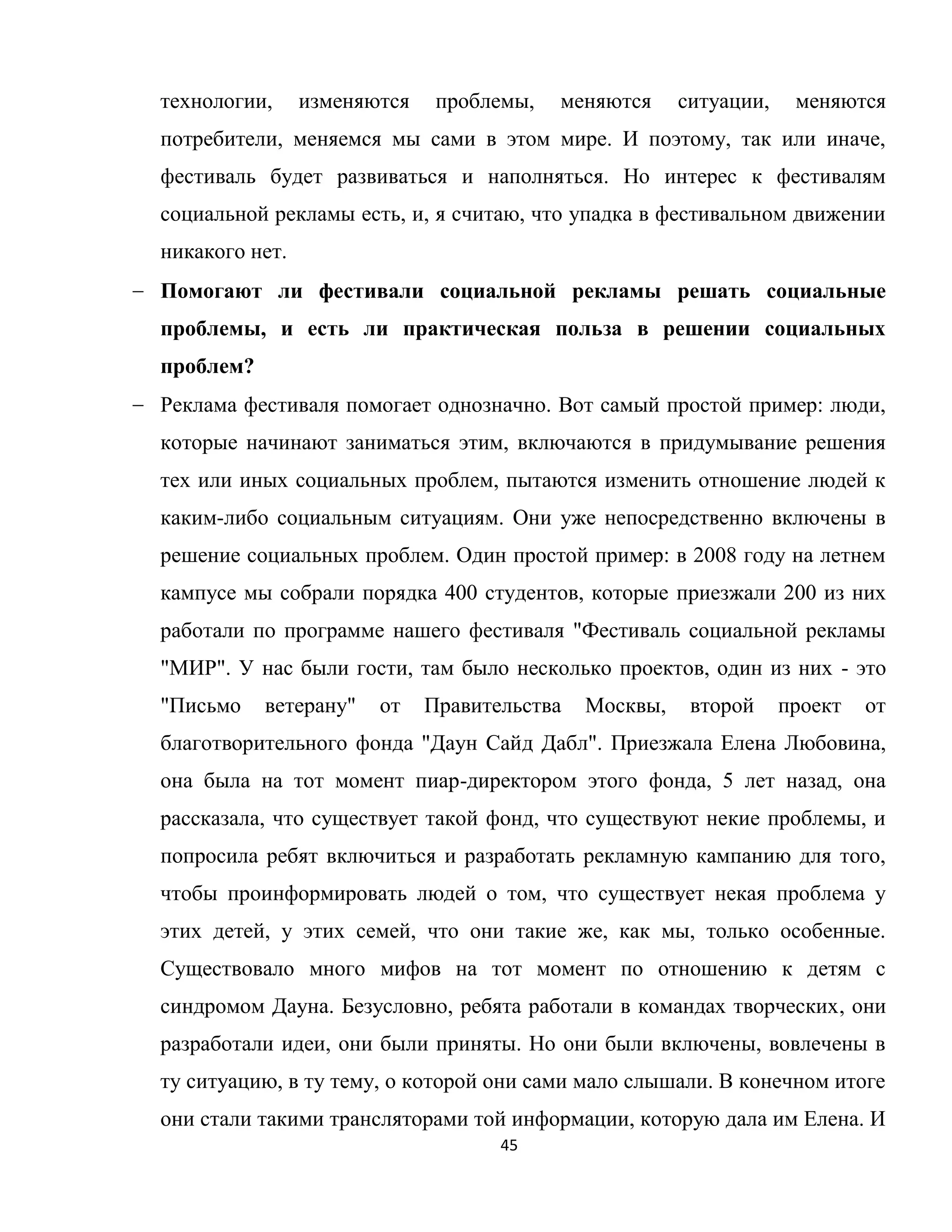 45
технологии, изменяются проблемы, меняются ситуации, меняются
потребители, меняемся мы сами в этом мире. И поэтому, так или иначе,
фестиваль будет развиваться и наполняться. Но интерес к фестивалям
социальной рекламы есть, и, я считаю, что упадка в фестивальном движении
никакого нет.
Помогают ли фестивали социальной рекламы решать социальные
проблемы, и есть ли практическая польза в решении социальных
проблем?
Реклама фестиваля помогает однозначно. Вот самый простой пример: люди,
которые начинают заниматься этим, включаются в придумывание решения
тех или иных социальных проблем, пытаются изменить отношение людей к
каким-либо социальным ситуациям. Они уже непосредственно включены в
решение социальных проблем. Один простой пример: в 2008 году на летнем
кампусе мы собрали порядка 400 студентов, которые приезжали 200 из них
работали по программе нашего фестиваля "Фестиваль социальной рекламы
"МИР". У нас были гости, там было несколько проектов, один из них - это
"Письмо ветерану" от Правительства Москвы, второй проект от
благотворительного фонда "Даун Сайд Дабл". Приезжала Елена Любовина,
она была на тот момент пиар-директором этого фонда, 5 лет назад, она
рассказала, что существует такой фонд, что существуют некие проблемы, и
попросила ребят включиться и разработать рекламную кампанию для того,
чтобы проинформировать людей о том, что существует некая проблема у
этих детей, у этих семей, что они такие же, как мы, только особенные.
Существовало много мифов на тот момент по отношению к детям с
синдромом Дауна. Безусловно, ребята работали в командах творческих, они
разработали идеи, они были приняты. Но они были включены, вовлечены в
ту ситуацию, в ту тему, о которой они сами мало слышали. В конечном итоге
они стали такими трансляторами той информации, которую дала им Елена. И
 