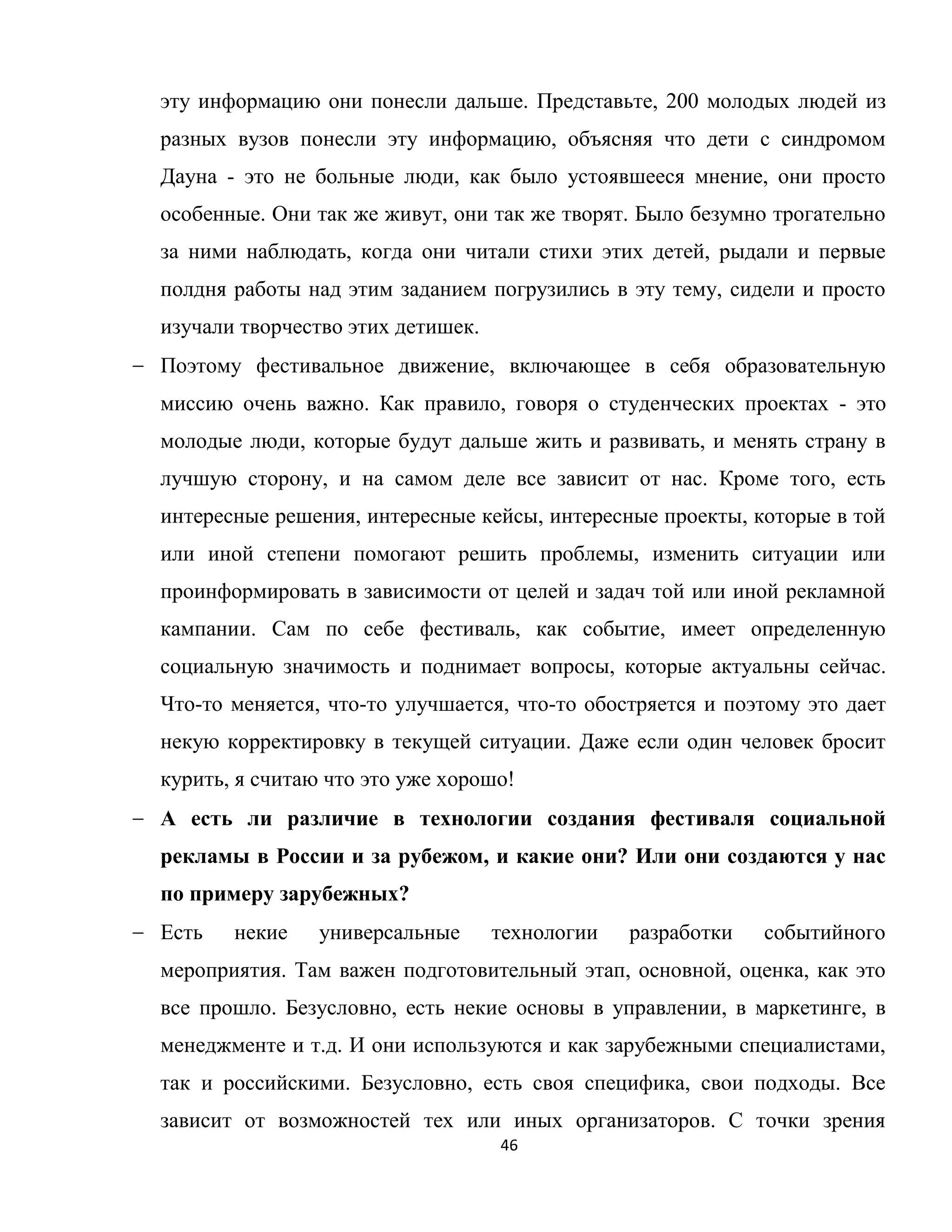 46
эту информацию они понесли дальше. Представьте, 200 молодых людей из
разных вузов понесли эту информацию, объясняя что дети с синдромом
Дауна - это не больные люди, как было устоявшееся мнение, они просто
особенные. Они так же живут, они так же творят. Было безумно трогательно
за ними наблюдать, когда они читали стихи этих детей, рыдали и первые
полдня работы над этим заданием погрузились в эту тему, сидели и просто
изучали творчество этих детишек.
Поэтому фестивальное движение, включающее в себя образовательную
миссию очень важно. Как правило, говоря о студенческих проектах - это
молодые люди, которые будут дальше жить и развивать, и менять страну в
лучшую сторону, и на самом деле все зависит от нас. Кроме того, есть
интересные решения, интересные кейсы, интересные проекты, которые в той
или иной степени помогают решить проблемы, изменить ситуации или
проинформировать в зависимости от целей и задач той или иной рекламной
кампании. Сам по себе фестиваль, как событие, имеет определенную
социальную значимость и поднимает вопросы, которые актуальны сейчас.
Что-то меняется, что-то улучшается, что-то обостряется и поэтому это дает
некую корректировку в текущей ситуации. Даже если один человек бросит
курить, я считаю что это уже хорошо!
А есть ли различие в технологии создания фестиваля социальной
рекламы в России и за рубежом, и какие они? Или они создаются у нас
по примеру зарубежных?
Есть некие универсальные технологии разработки событийного
мероприятия. Там важен подготовительный этап, основной, оценка, как это
все прошло. Безусловно, есть некие основы в управлении, в маркетинге, в
менеджменте и т.д. И они используются и как зарубежными специалистами,
так и российскими. Безусловно, есть своя специфика, свои подходы. Все
зависит от возможностей тех или иных организаторов. С точки зрения
 