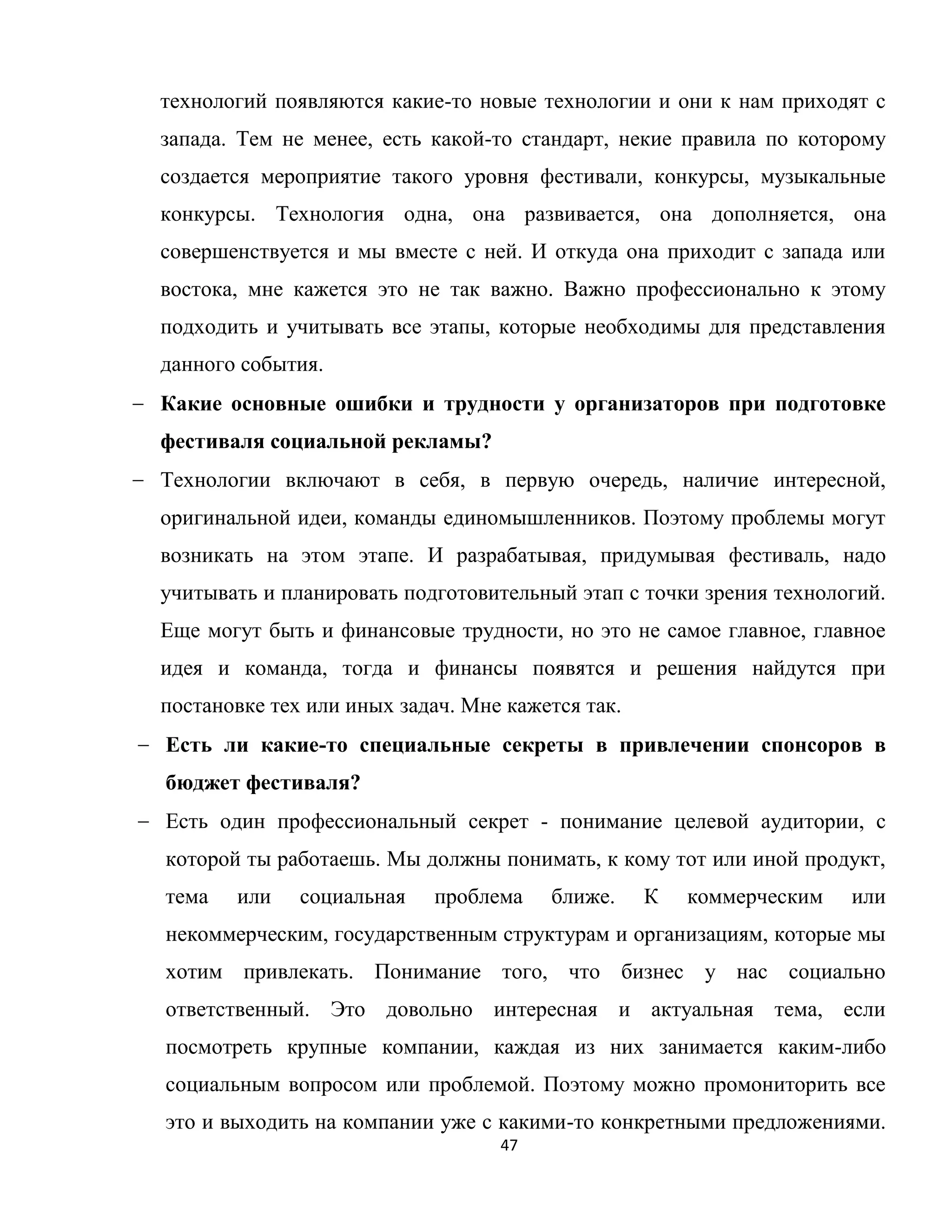 47
технологий появляются какие-то новые технологии и они к нам приходят с
запада. Тем не менее, есть какой-то стандарт, некие правила по которому
создается мероприятие такого уровня фестивали, конкурсы, музыкальные
конкурсы. Технология одна, она развивается, она дополняется, она
совершенствуется и мы вместе с ней. И откуда она приходит с запада или
востока, мне кажется это не так важно. Важно профессионально к этому
подходить и учитывать все этапы, которые необходимы для представления
данного события.
Какие основные ошибки и трудности у организаторов при подготовке
фестиваля социальной рекламы?
Технологии включают в себя, в первую очередь, наличие интересной,
оригинальной идеи, команды единомышленников. Поэтому проблемы могут
возникать на этом этапе. И разрабатывая, придумывая фестиваль, надо
учитывать и планировать подготовительный этап с точки зрения технологий.
Еще могут быть и финансовые трудности, но это не самое главное, главное
идея и команда, тогда и финансы появятся и решения найдутся при
постановке тех или иных задач. Мне кажется так.
Есть ли какие-то специальные секреты в привлечении спонсоров в
бюджет фестиваля?
Есть один профессиональный секрет - понимание целевой аудитории, с
которой ты работаешь. Мы должны понимать, к кому тот или иной продукт,
тема или социальная проблема ближе. К коммерческим или
некоммерческим, государственным структурам и организациям, которые мы
хотим привлекать. Понимание того, что бизнес у нас социально
ответственный. Это довольно интересная и актуальная тема, если
посмотреть крупные компании, каждая из них занимается каким-либо
социальным вопросом или проблемой. Поэтому можно промониторить все
это и выходить на компании уже с какими-то конкретными предложениями.
 