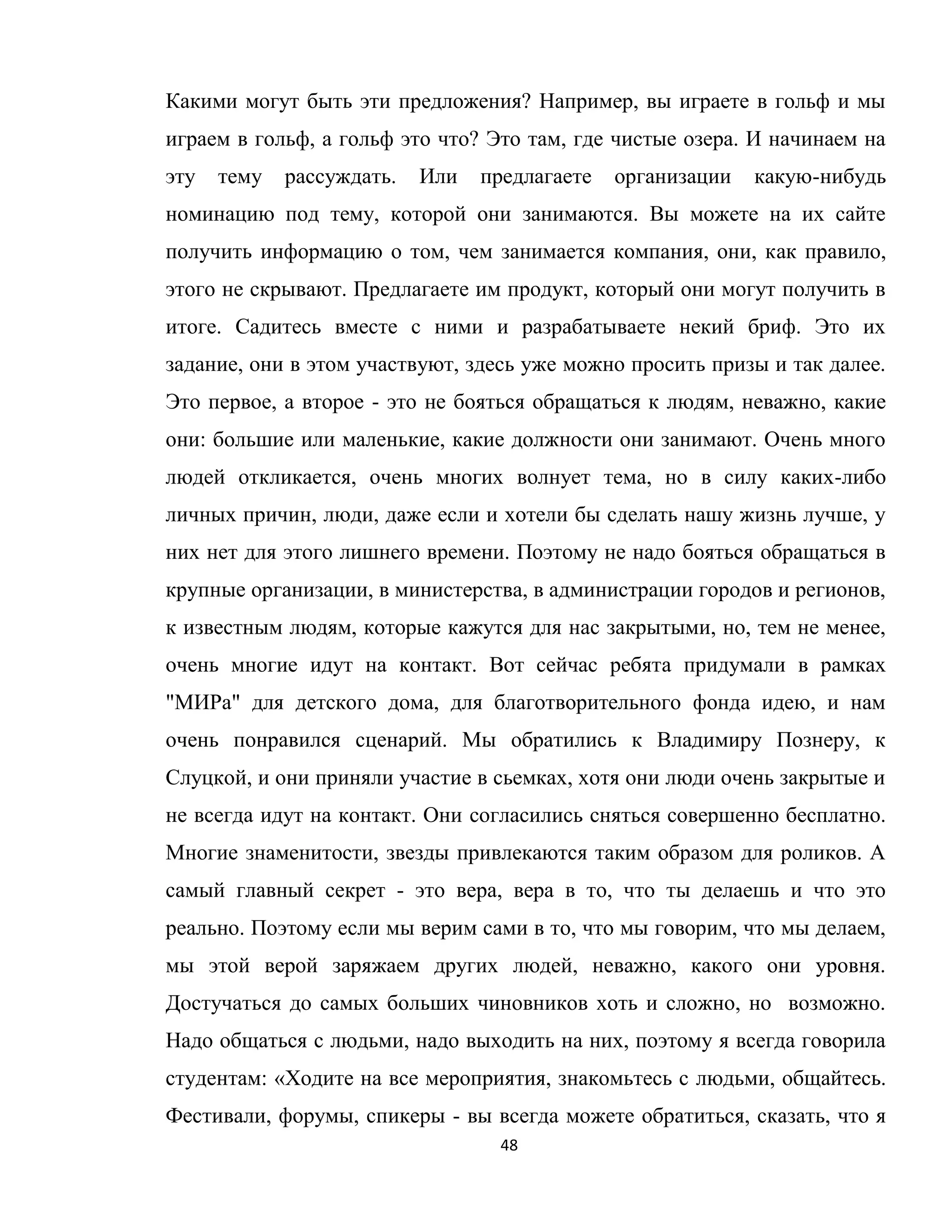 48
Какими могут быть эти предложения? Например, вы играете в гольф и мы
играем в гольф, а гольф это что? Это там, где чистые озера. И начинаем на
эту тему рассуждать. Или предлагаете организации какую-нибудь
номинацию под тему, которой они занимаются. Вы можете на их сайте
получить информацию о том, чем занимается компания, они, как правило,
этого не скрывают. Предлагаете им продукт, который они могут получить в
итоге. Садитесь вместе с ними и разрабатываете некий бриф. Это их
задание, они в этом участвуют, здесь уже можно просить призы и так далее.
Это первое, а второе - это не бояться обращаться к людям, неважно, какие
они: большие или маленькие, какие должности они занимают. Очень много
людей откликается, очень многих волнует тема, но в силу каких-либо
личных причин, люди, даже если и хотели бы сделать нашу жизнь лучше, у
них нет для этого лишнего времени. Поэтому не надо бояться обращаться в
крупные организации, в министерства, в администрации городов и регионов,
к известным людям, которые кажутся для нас закрытыми, но, тем не менее,
очень многие идут на контакт. Вот сейчас ребята придумали в рамках
"МИРа" для детского дома, для благотворительного фонда идею, и нам
очень понравился сценарий. Мы обратились к Владимиру Познеру, к
Слуцкой, и они приняли участие в сьемках, хотя они люди очень закрытые и
не всегда идут на контакт. Они согласились сняться совершенно бесплатно.
Многие знаменитости, звезды привлекаются таким образом для роликов. А
самый главный секрет - это вера, вера в то, что ты делаешь и что это
реально. Поэтому если мы верим сами в то, что мы говорим, что мы делаем,
мы этой верой заряжаем других людей, неважно, какого они уровня.
Достучаться до самых больших чиновников хоть и сложно, но возможно.
Надо общаться с людьми, надо выходить на них, поэтому я всегда говорила
студентам: «Ходите на все мероприятия, знакомьтесь с людьми, общайтесь.
Фестивали, форумы, спикеры - вы всегда можете обратиться, сказать, что я
 