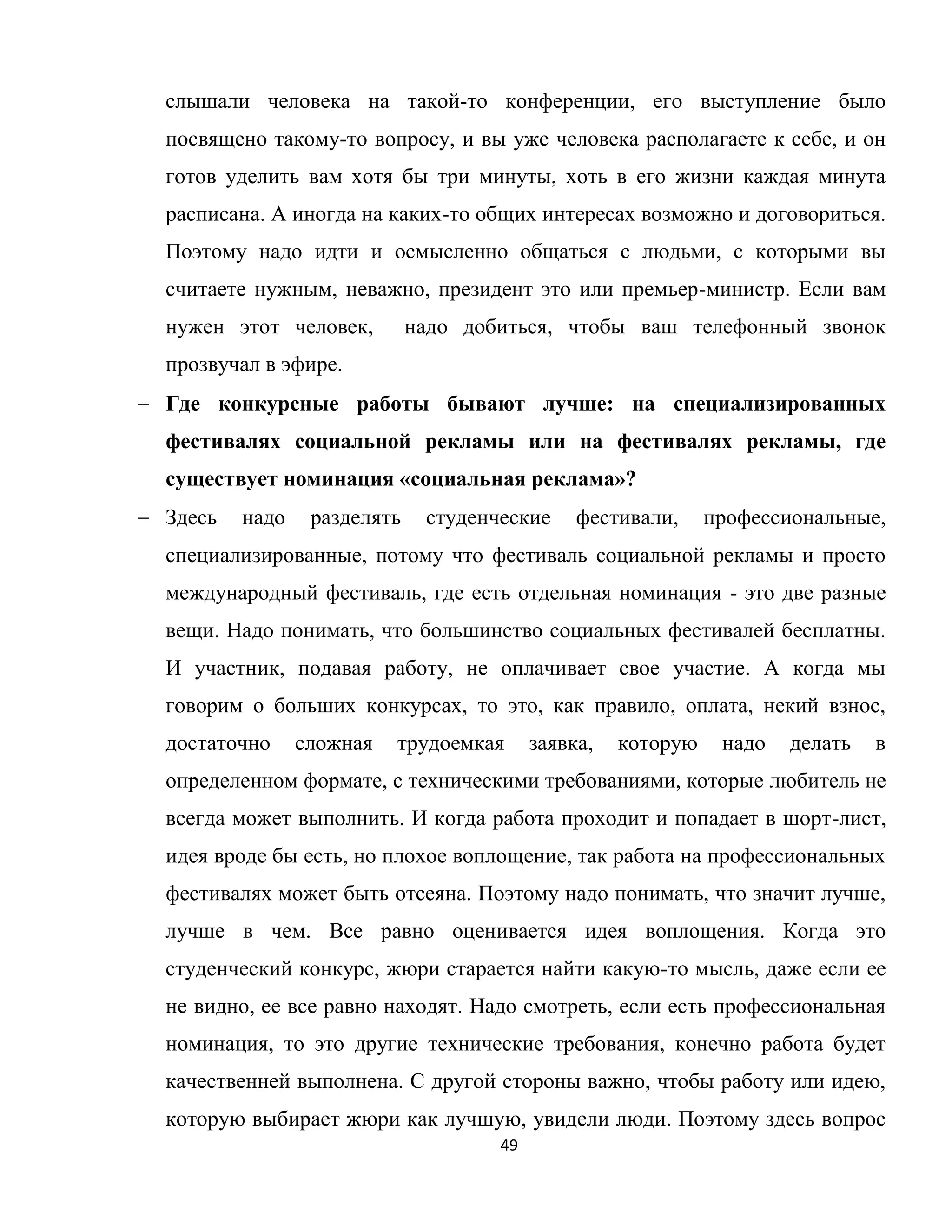 49
слышали человека на такой-то конференции, его выступление было
посвящено такому-то вопросу, и вы уже человека располагаете к себе, и он
готов уделить вам хотя бы три минуты, хоть в его жизни каждая минута
расписана. А иногда на каких-то общих интересах возможно и договориться.
Поэтому надо идти и осмысленно общаться с людьми, с которыми вы
считаете нужным, неважно, президент это или премьер-министр. Если вам
нужен этот человек, надо добиться, чтобы ваш телефонный звонок
прозвучал в эфире.
Где конкурсные работы бывают лучше: на специализированных
фестивалях социальной рекламы или на фестивалях рекламы, где
существует номинация «социальная реклама»?
Здесь надо разделять студенческие фестивали, профессиональные,
специализированные, потому что фестиваль социальной рекламы и просто
международный фестиваль, где есть отдельная номинация - это две разные
вещи. Надо понимать, что большинство социальных фестивалей бесплатны.
И участник, подавая работу, не оплачивает свое участие. А когда мы
говорим о больших конкурсах, то это, как правило, оплата, некий взнос,
достаточно сложная трудоемкая заявка, которую надо делать в
определенном формате, с техническими требованиями, которые любитель не
всегда может выполнить. И когда работа проходит и попадает в шорт-лист,
идея вроде бы есть, но плохое воплощение, так работа на профессиональных
фестивалях может быть отсеяна. Поэтому надо понимать, что значит лучше,
лучше в чем. Все равно оценивается идея воплощения. Когда это
студенческий конкурс, жюри старается найти какую-то мысль, даже если ее
не видно, ее все равно находят. Надо смотреть, если есть профессиональная
номинация, то это другие технические требования, конечно работа будет
качественней выполнена. С другой стороны важно, чтобы работу или идею,
которую выбирает жюри как лучшую, увидели люди. Поэтому здесь вопрос
 