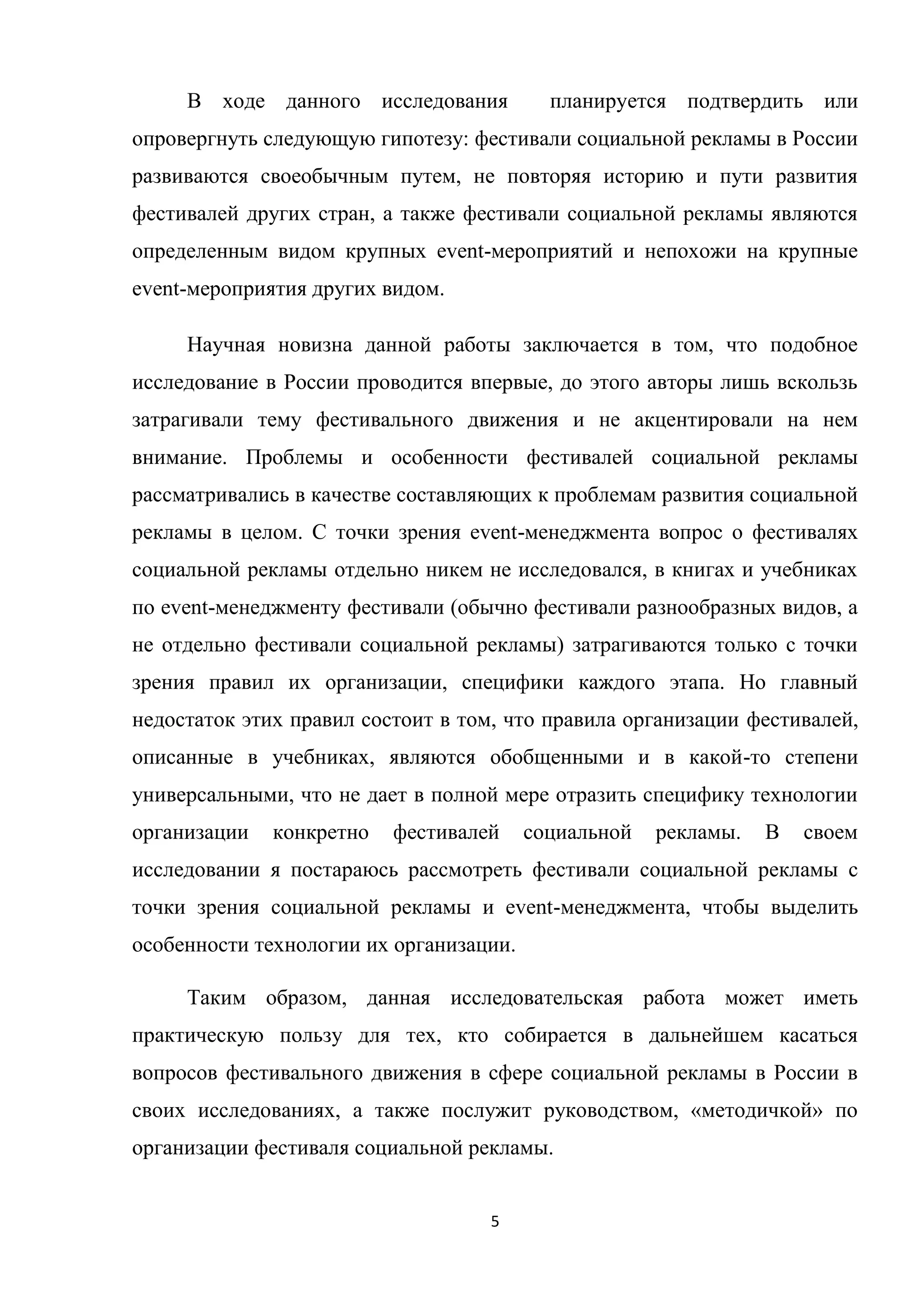 5
В ходе данного исследования планируется подтвердить или
опровергнуть следующую гипотезу: фестивали социальной рекламы в России
развиваются своеобычным путем, не повторяя историю и пути развития
фестивалей других стран, а также фестивали социальной рекламы являются
определенным видом крупных event-мероприятий и непохожи на крупные
event-мероприятия других видом.
Научная новизна данной работы заключается в том, что подобное
исследование в России проводится впервые, до этого авторы лишь вскользь
затрагивали тему фестивального движения и не акцентировали на нем
внимание. Проблемы и особенности фестивалей социальной рекламы
рассматривались в качестве составляющих к проблемам развития социальной
рекламы в целом. С точки зрения event-менеджмента вопрос о фестивалях
социальной рекламы отдельно никем не исследовался, в книгах и учебниках
по event-менеджменту фестивали (обычно фестивали разнообразных видов, а
не отдельно фестивали социальной рекламы) затрагиваются только с точки
зрения правил их организации, специфики каждого этапа. Но главный
недостаток этих правил состоит в том, что правила организации фестивалей,
описанные в учебниках, являются обобщенными и в какой-то степени
универсальными, что не дает в полной мере отразить специфику технологии
организации конкретно фестивалей социальной рекламы. В своем
исследовании я постараюсь рассмотреть фестивали социальной рекламы с
точки зрения социальной рекламы и event-менеджмента, чтобы выделить
особенности технологии их организации.
Таким образом, данная исследовательская работа может иметь
практическую пользу для тех, кто собирается в дальнейшем касаться
вопросов фестивального движения в сфере социальной рекламы в России в
своих исследованиях, а также послужит руководством, «методичкой» по
организации фестиваля социальной рекламы.
 