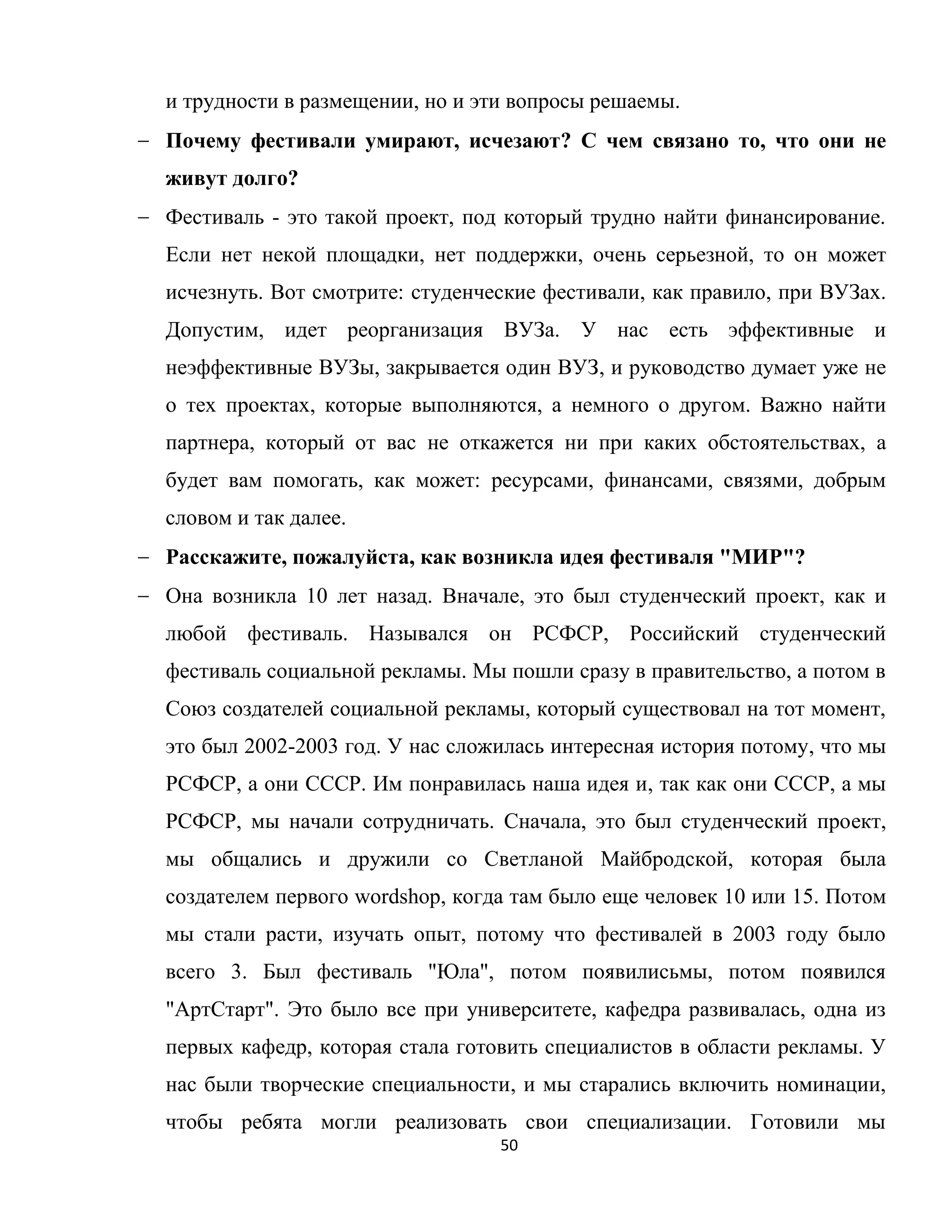 50
и трудности в размещении, но и эти вопросы решаемы.
Почему фестивали умирают, исчезают? С чем связано то, что они не
живут долго?
Фестиваль - это такой проект, под который трудно найти финансирование.
Если нет некой площадки, нет поддержки, очень серьезной, то он может
исчезнуть. Вот смотрите: студенческие фестивали, как правило, при ВУЗах.
Допустим, идет реорганизация ВУЗа. У нас есть эффективные и
неэффективные ВУЗы, закрывается один ВУЗ, и руководство думает уже не
о тех проектах, которые выполняются, а немного о другом. Важно найти
партнера, который от вас не откажется ни при каких обстоятельствах, а
будет вам помогать, как может: ресурсами, финансами, связями, добрым
словом и так далее.
Расскажите, пожалуйста, как возникла идея фестиваля "МИР"?
Она возникла 10 лет назад. Вначале, это был студенческий проект, как и
любой фестиваль. Назывался он РСФСР, Российский студенческий
фестиваль социальной рекламы. Мы пошли сразу в правительство, а потом в
Союз создателей социальной рекламы, который существовал на тот момент,
это был 2002-2003 год. У нас сложилась интересная история потому, что мы
РСФСР, а они СССР. Им понравилась наша идея и, так как они СССР, а мы
РСФСР, мы начали сотрудничать. Сначала, это был студенческий проект,
мы общались и дружили со Светланой Майбродской, которая была
создателем первого wordshop, когда там было еще человек 10 или 15. Потом
мы стали расти, изучать опыт, потому что фестивалей в 2003 году было
всего 3. Был фестиваль "Юла", потом появилисьмы, потом появился
"АртСтарт". Это было все при университете, кафедра развивалась, одна из
первых кафедр, которая стала готовить специалистов в области рекламы. У
нас были творческие специальности, и мы старались включить номинации,
чтобы ребята могли реализовать свои специализации. Готовили мы
 