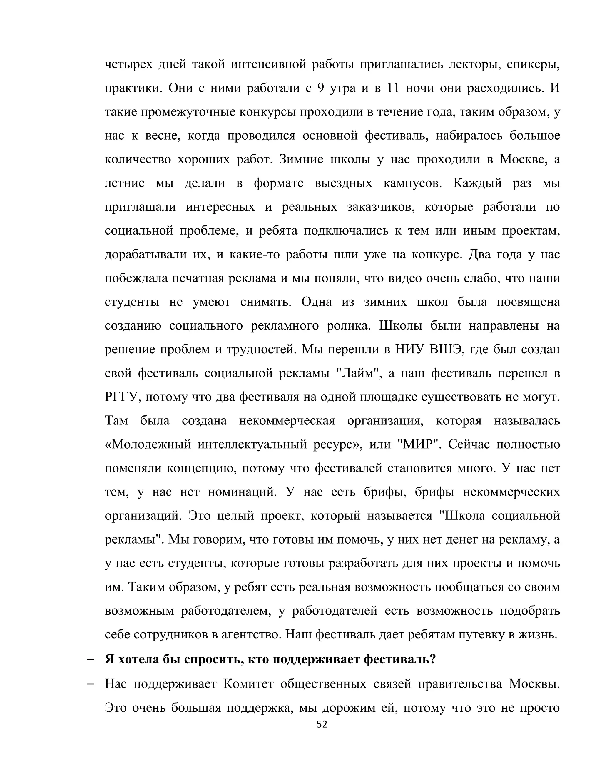 52
четырех дней такой интенсивной работы приглашались лекторы, спикеры,
практики. Они с ними работали с 9 утра и в 11 ночи они расходились. И
такие промежуточные конкурсы проходили в течение года, таким образом, у
нас к весне, когда проводился основной фестиваль, набиралось большое
количество хороших работ. Зимние школы у нас проходили в Москве, а
летние мы делали в формате выездных кампусов. Каждый раз мы
приглашали интересных и реальных заказчиков, которые работали по
социальной проблеме, и ребята подключались к тем или иным проектам,
дорабатывали их, и какие-то работы шли уже на конкурс. Два года у нас
побеждала печатная реклама и мы поняли, что видео очень слабо, что наши
студенты не умеют снимать. Одна из зимних школ была посвящена
созданию социального рекламного ролика. Школы были направлены на
решение проблем и трудностей. Мы перешли в НИУ ВШЭ, где был создан
свой фестиваль социальной рекламы "Лайм", а наш фестиваль перешел в
РГГУ, потому что два фестиваля на одной площадке существовать не могут.
Там была создана некоммерческая организация, которая называлась
«Молодежный интеллектуальный ресурс», или "МИР". Сейчас полностью
поменяли концепцию, потому что фестивалей становится много. У нас нет
тем, у нас нет номинаций. У нас есть брифы, брифы некоммерческих
организаций. Это целый проект, который называется "Школа социальной
рекламы". Мы говорим, что готовы им помочь, у них нет денег на рекламу, а
у нас есть студенты, которые готовы разработать для них проекты и помочь
им. Таким образом, у ребят есть реальная возможность пообщаться со своим
возможным работодателем, у работодателей есть возможность подобрать
себе сотрудников в агентство. Наш фестиваль дает ребятам путевку в жизнь.
Я хотела бы спросить, кто поддерживает фестиваль?
Нас поддерживает Комитет общественных связей правительства Москвы.
Это очень большая поддержка, мы дорожим ей, потому что это не просто
 