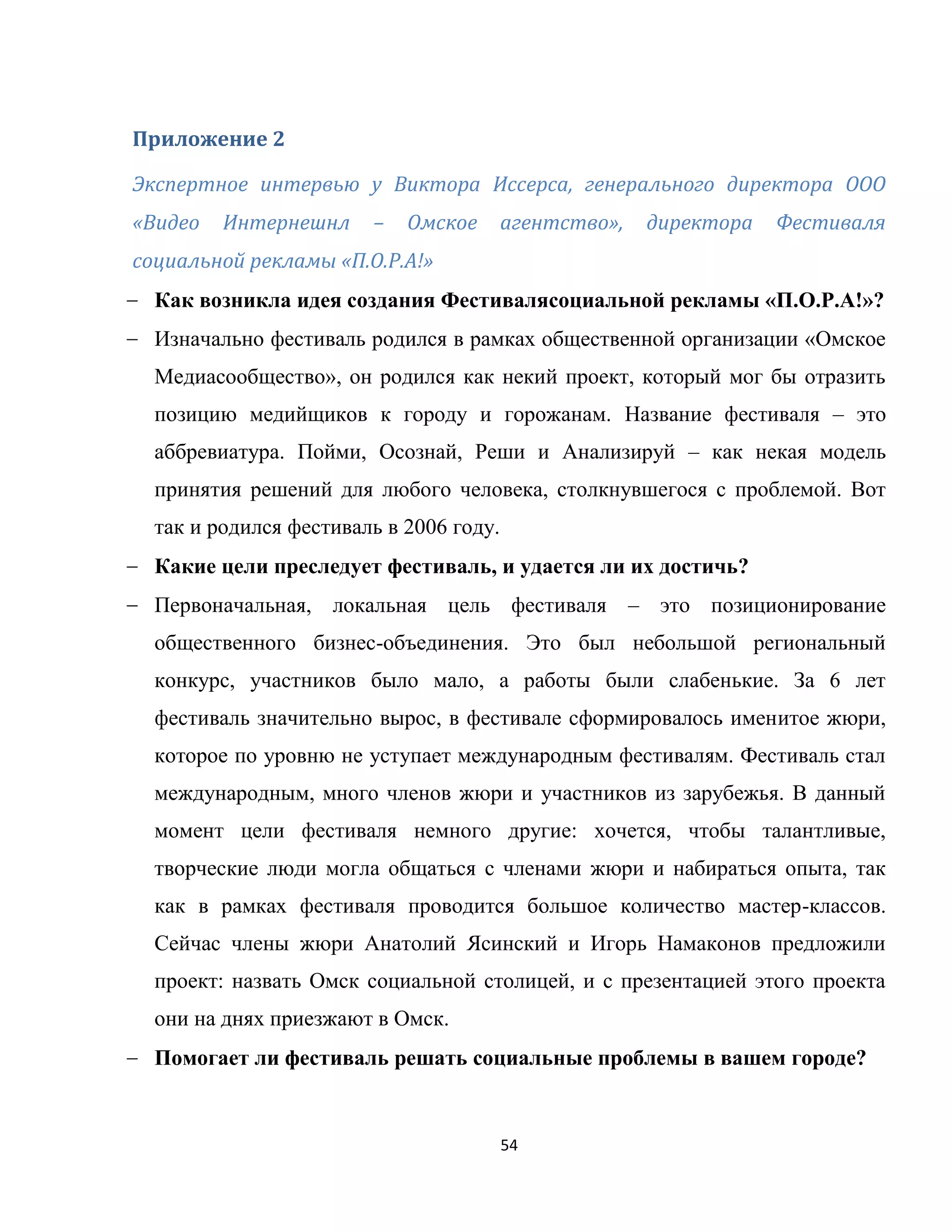 54
Приложение 2
Экспертное интервью у Виктора Иссерса, генерального директора ООО
«Видео Интернешнл – Омское агентство», директора Фестиваля
социальной рекламы «П.О.Р.А!»
Как возникла идея создания Фестивалясоциальной рекламы «П.О.Р.А!»?
Изначально фестиваль родился в рамках общественной организации «Омское
Медиасообщество», он родился как некий проект, который мог бы отразить
позицию медийщиков к городу и горожанам. Название фестиваля – это
аббревиатура. Пойми, Осознай, Реши и Анализируй – как некая модель
принятия решений для любого человека, столкнувшегося с проблемой. Вот
так и родился фестиваль в 2006 году.
Какие цели преследует фестиваль, и удается ли их достичь?
Первоначальная, локальная цель фестиваля – это позиционирование
общественного бизнес-объединения. Это был небольшой региональный
конкурс, участников было мало, а работы были слабенькие. За 6 лет
фестиваль значительно вырос, в фестивале сформировалось именитое жюри,
которое по уровню не уступает международным фестивалям. Фестиваль стал
международным, много членов жюри и участников из зарубежья. В данный
момент цели фестиваля немного другие: хочется, чтобы талантливые,
творческие люди могла общаться с членами жюри и набираться опыта, так
как в рамках фестиваля проводится большое количество мастер-классов.
Сейчас члены жюри Анатолий Ясинский и Игорь Намаконов предложили
проект: назвать Омск социальной столицей, и с презентацией этого проекта
они на днях приезжают в Омск.
Помогает ли фестиваль решать социальные проблемы в вашем городе?
 