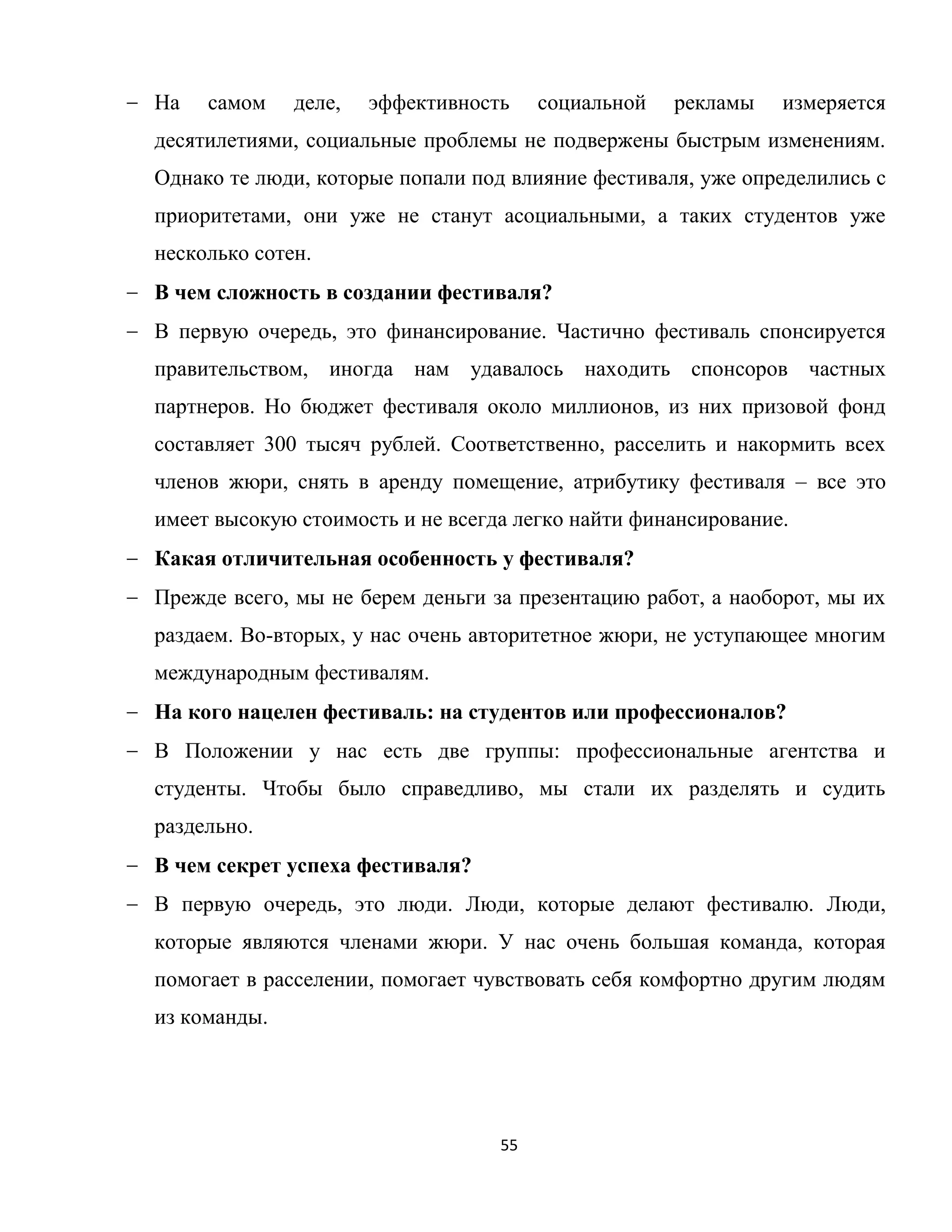 55
На самом деле, эффективность социальной рекламы измеряется
десятилетиями, социальные проблемы не подвержены быстрым изменениям.
Однако те люди, которые попали под влияние фестиваля, уже определились с
приоритетами, они уже не станут асоциальными, а таких студентов уже
несколько сотен.
В чем сложность в создании фестиваля?
В первую очередь, это финансирование. Частично фестиваль спонсируется
правительством, иногда нам удавалось находить спонсоров частных
партнеров. Но бюджет фестиваля около миллионов, из них призовой фонд
составляет 300 тысяч рублей. Соответственно, расселить и накормить всех
членов жюри, снять в аренду помещение, атрибутику фестиваля – все это
имеет высокую стоимость и не всегда легко найти финансирование.
Какая отличительная особенность у фестиваля?
Прежде всего, мы не берем деньги за презентацию работ, а наоборот, мы их
раздаем. Во-вторых, у нас очень авторитетное жюри, не уступающее многим
международным фестивалям.
На кого нацелен фестиваль: на студентов или профессионалов?
В Положении у нас есть две группы: профессиональные агентства и
студенты. Чтобы было справедливо, мы стали их разделять и судить
раздельно.
В чем секрет успеха фестиваля?
В первую очередь, это люди. Люди, которые делают фестивалю. Люди,
которые являются членами жюри. У нас очень большая команда, которая
помогает в расселении, помогает чувствовать себя комфортно другим людям
из команды.
 
