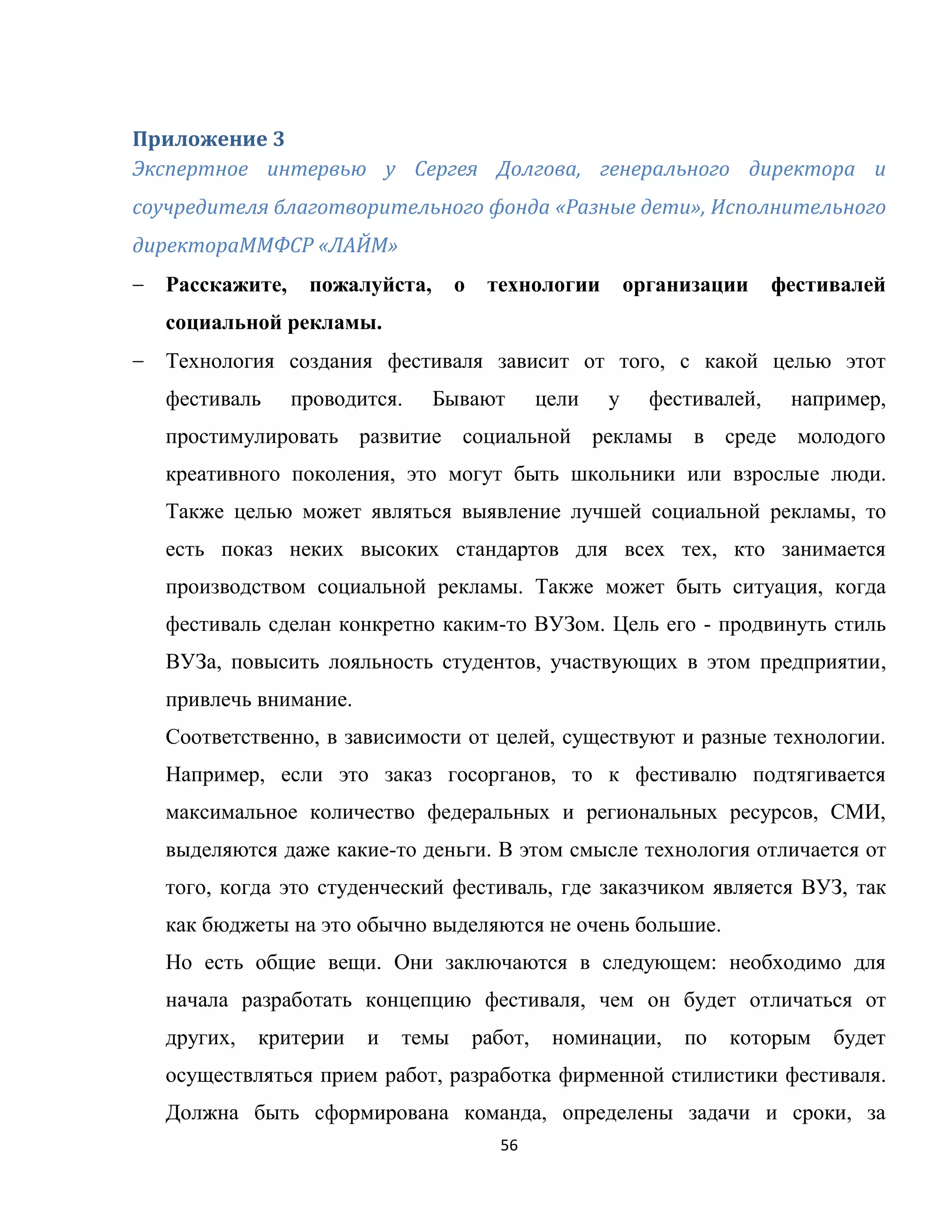 56
Приложение 3
Экспертное интервью у Сергея Долгова, генерального директора и
соучредителя благотворительного фонда «Разные дети», Исполнительного
директораММФСР «ЛАЙМ»
Расскажите, пожалуйста, о технологии организации фестивалей
социальной рекламы.
Технология создания фестиваля зависит от того, с какой целью этот
фестиваль проводится. Бывают цели у фестивалей, например,
простимулировать развитие социальной рекламы в среде молодого
креативного поколения, это могут быть школьники или взрослые люди.
Также целью может являться выявление лучшей социальной рекламы, то
есть показ неких высоких стандартов для всех тех, кто занимается
производством социальной рекламы. Также может быть ситуация, когда
фестиваль сделан конкретно каким-то ВУЗом. Цель его - продвинуть стиль
ВУЗа, повысить лояльность студентов, участвующих в этом предприятии,
привлечь внимание.
Соответственно, в зависимости от целей, существуют и разные технологии.
Например, если это заказ госорганов, то к фестивалю подтягивается
максимальное количество федеральных и региональных ресурсов, СМИ,
выделяются даже какие-то деньги. В этом смысле технология отличается от
того, когда это студенческий фестиваль, где заказчиком является ВУЗ, так
как бюджеты на это обычно выделяются не очень большие.
Но есть общие вещи. Они заключаются в следующем: необходимо для
начала разработать концепцию фестиваля, чем он будет отличаться от
других, критерии и темы работ, номинации, по которым будет
осуществляться прием работ, разработка фирменной стилистики фестиваля.
Должна быть сформирована команда, определены задачи и сроки, за
 