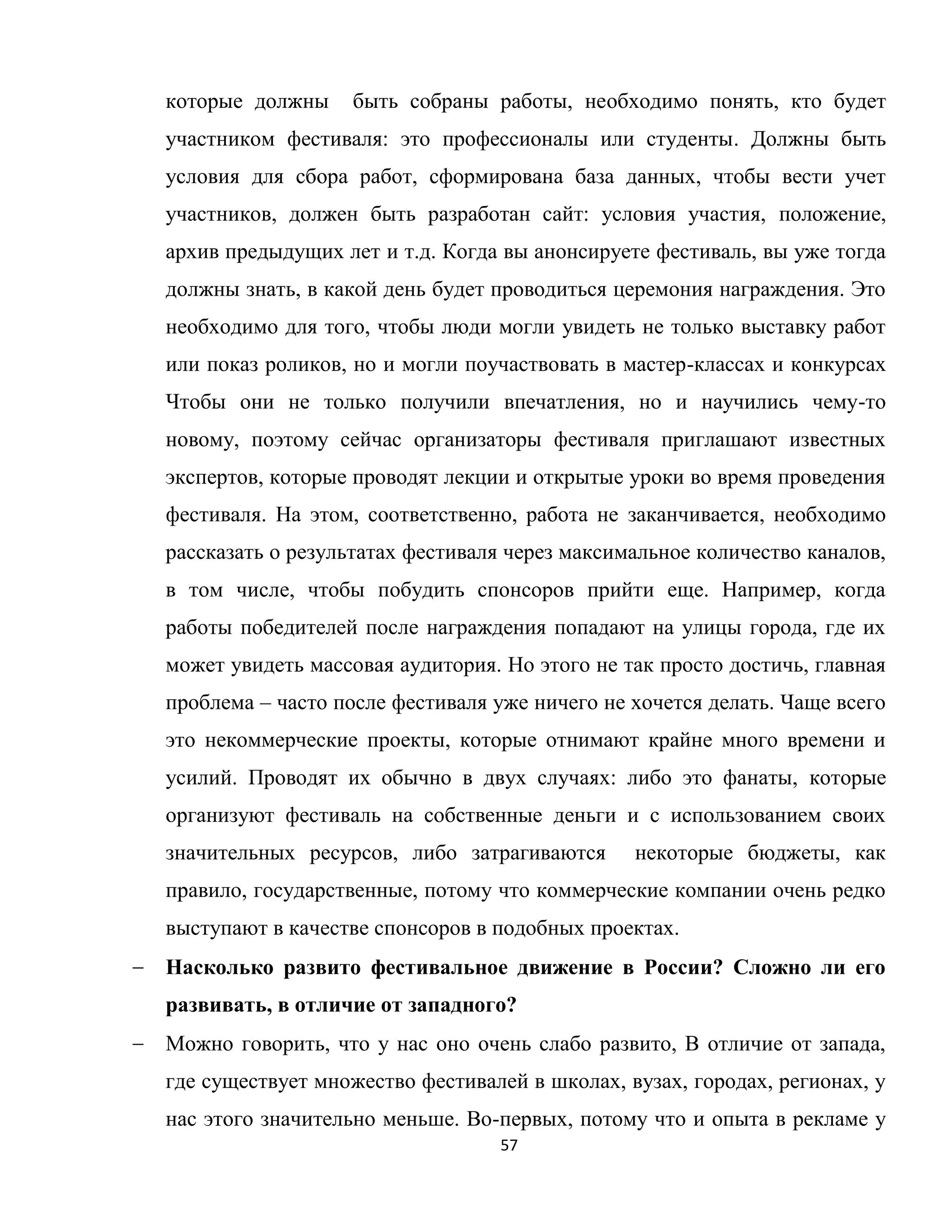 57
которые должны быть собраны работы, необходимо понять, кто будет
участником фестиваля: это профессионалы или студенты. Должны быть
условия для сбора работ, сформирована база данных, чтобы вести учет
участников, должен быть разработан сайт: условия участия, положение,
архив предыдущих лет и т.д. Когда вы анонсируете фестиваль, вы уже тогда
должны знать, в какой день будет проводиться церемония награждения. Это
необходимо для того, чтобы люди могли увидеть не только выставку работ
или показ роликов, но и могли поучаствовать в мастер-классах и конкурсах
Чтобы они не только получили впечатления, но и научились чему-то
новому, поэтому сейчас организаторы фестиваля приглашают известных
экспертов, которые проводят лекции и открытые уроки во время проведения
фестиваля. На этом, соответственно, работа не заканчивается, необходимо
рассказать о результатах фестиваля через максимальное количество каналов,
в том числе, чтобы побудить спонсоров прийти еще. Например, когда
работы победителей после награждения попадают на улицы города, где их
может увидеть массовая аудитория. Но этого не так просто достичь, главная
проблема – часто после фестиваля уже ничего не хочется делать. Чаще всего
это некоммерческие проекты, которые отнимают крайне много времени и
усилий. Проводят их обычно в двух случаях: либо это фанаты, которые
организуют фестиваль на собственные деньги и с использованием своих
значительных ресурсов, либо затрагиваются некоторые бюджеты, как
правило, государственные, потому что коммерческие компании очень редко
выступают в качестве спонсоров в подобных проектах.
Насколько развито фестивальное движение в России? Сложно ли его
развивать, в отличие от западного?
Можно говорить, что у нас оно очень слабо развито, В отличие от запада,
где существует множество фестивалей в школах, вузах, городах, регионах, у
нас этого значительно меньше. Во-первых, потому что и опыта в рекламе у
 