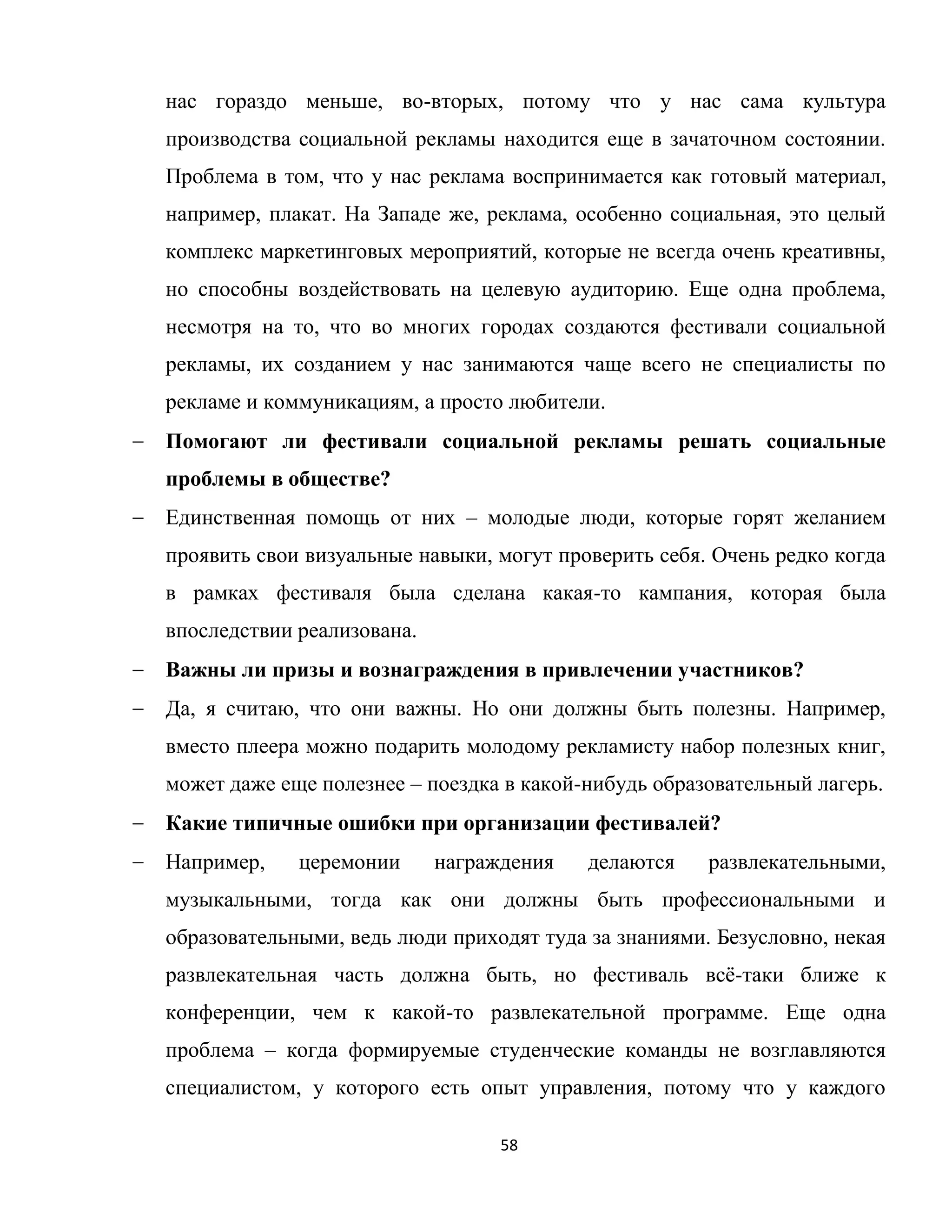 58
нас гораздо меньше, во-вторых, потому что у нас сама культура
производства социальной рекламы находится еще в зачаточном состоянии.
Проблема в том, что у нас реклама воспринимается как готовый материал,
например, плакат. На Западе же, реклама, особенно социальная, это целый
комплекс маркетинговых мероприятий, которые не всегда очень креативны,
но способны воздействовать на целевую аудиторию. Еще одна проблема,
несмотря на то, что во многих городах создаются фестивали социальной
рекламы, их созданием у нас занимаются чаще всего не специалисты по
рекламе и коммуникациям, а просто любители.
Помогают ли фестивали социальной рекламы решать социальные
проблемы в обществе?
Единственная помощь от них – молодые люди, которые горят желанием
проявить свои визуальные навыки, могут проверить себя. Очень редко когда
в рамках фестиваля была сделана какая-то кампания, которая была
впоследствии реализована.
Важны ли призы и вознаграждения в привлечении участников?
Да, я считаю, что они важны. Но они должны быть полезны. Например,
вместо плеера можно подарить молодому рекламисту набор полезных книг,
может даже еще полезнее – поездка в какой-нибудь образовательный лагерь.
Какие типичные ошибки при организации фестивалей?
Например, церемонии награждения делаются развлекательными,
музыкальными, тогда как они должны быть профессиональными и
образовательными, ведь люди приходят туда за знаниями. Безусловно, некая
развлекательная часть должна быть, но фестиваль всѐ-таки ближе к
конференции, чем к какой-то развлекательной программе. Еще одна
проблема – когда формируемые студенческие команды не возглавляются
специалистом, у которого есть опыт управления, потому что у каждого
 