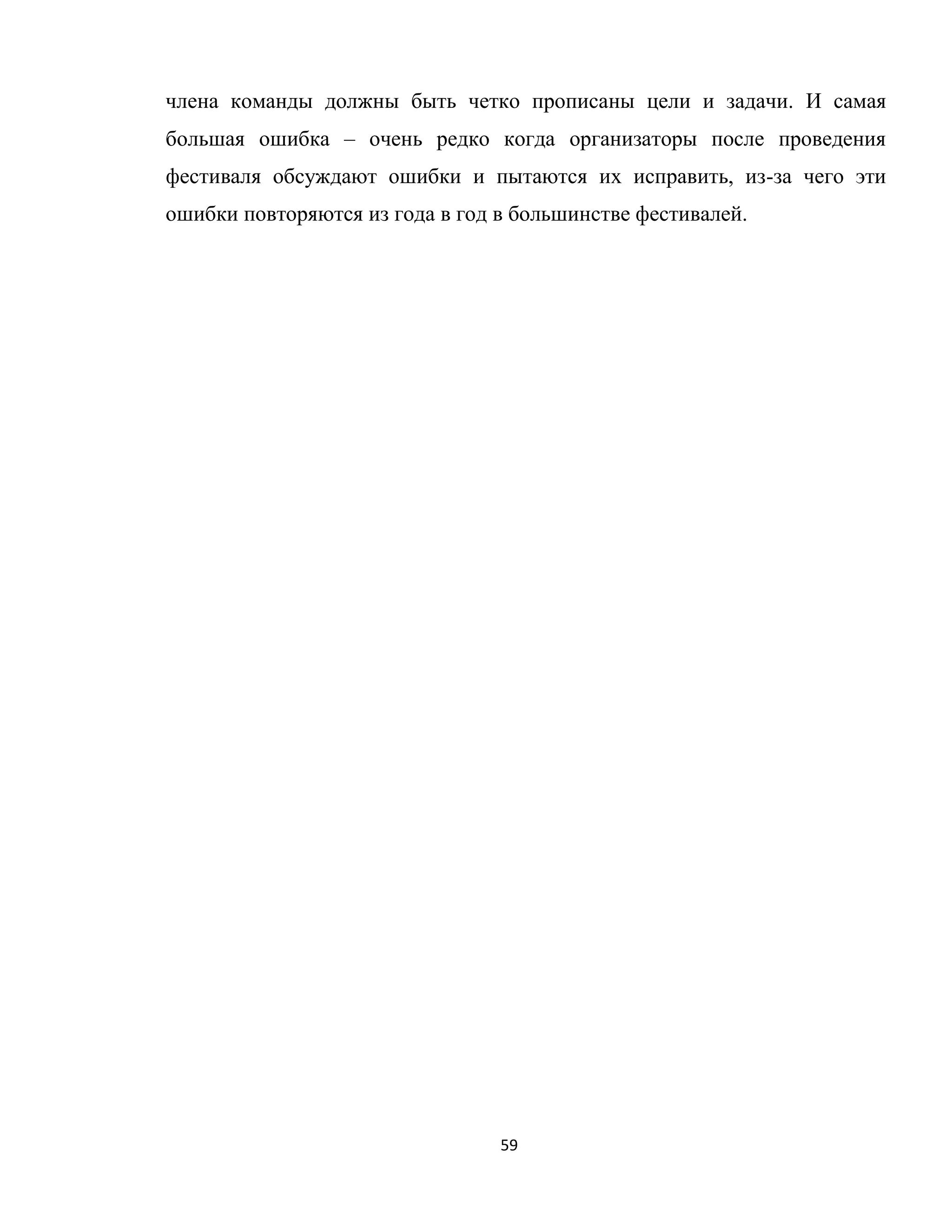 59
члена команды должны быть четко прописаны цели и задачи. И самая
большая ошибка – очень редко когда организаторы после проведения
фестиваля обсуждают ошибки и пытаются их исправить, из-за чего эти
ошибки повторяются из года в год в большинстве фестивалей.
 