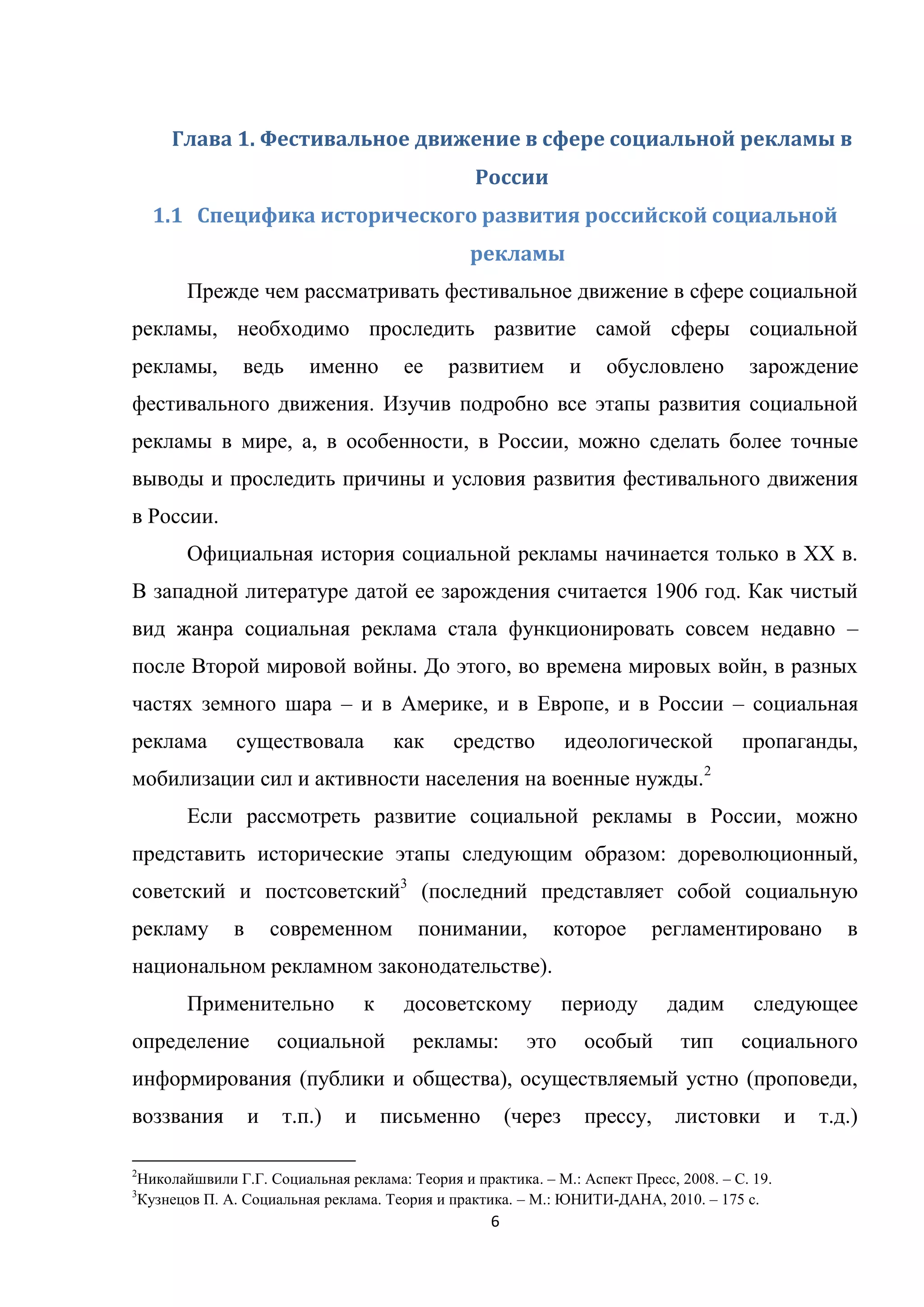 6
Глава 1. Фестивальное движение в сфере социальной рекламы в
России
1.1 Специфика исторического развития российской социальной
рекламы
Прежде чем рассматривать фестивальное движение в сфере социальной
рекламы, необходимо проследить развитие самой сферы социальной
рекламы, ведь именно ее развитием и обусловлено зарождение
фестивального движения. Изучив подробно все этапы развития социальной
рекламы в мире, а, в особенности, в России, можно сделать более точные
выводы и проследить причины и условия развития фестивального движения
в России.
Официальная история социальной рекламы начинается только в ХХ в.
В западной литературе датой ее зарождения считается 1906 год. Как чистый
вид жанра социальная реклама стала функционировать совсем недавно –
после Второй мировой войны. До этого, во времена мировых войн, в разных
частях земного шара – и в Америке, и в Европе, и в России – социальная
реклама существовала как средство идеологической пропаганды,
мобилизации сил и активности населения на военные нужды.2
Если рассмотреть развитие социальной рекламы в России, можно
представить исторические этапы следующим образом: дореволюционный,
советский и постсоветский3
(последний представляет собой социальную
рекламу в современном понимании, которое регламентировано в
национальном рекламном законодательстве).
Применительно к досоветскому периоду дадим следующее
определение социальной рекламы: это особый тип социального
информирования (публики и общества), осуществляемый устно (проповеди,
воззвания и т.п.) и письменно (через прессу, листовки и т.д.)
2
Николайшвили Г.Г. Социальная реклама: Теория и практика. – М.: Аспект Пресс, 2008. – С. 19.
3
Кузнецов П. А. Социальная реклама. Теория и практика. – М.: ЮНИТИ-ДАНА, 2010. – 175 с.
 