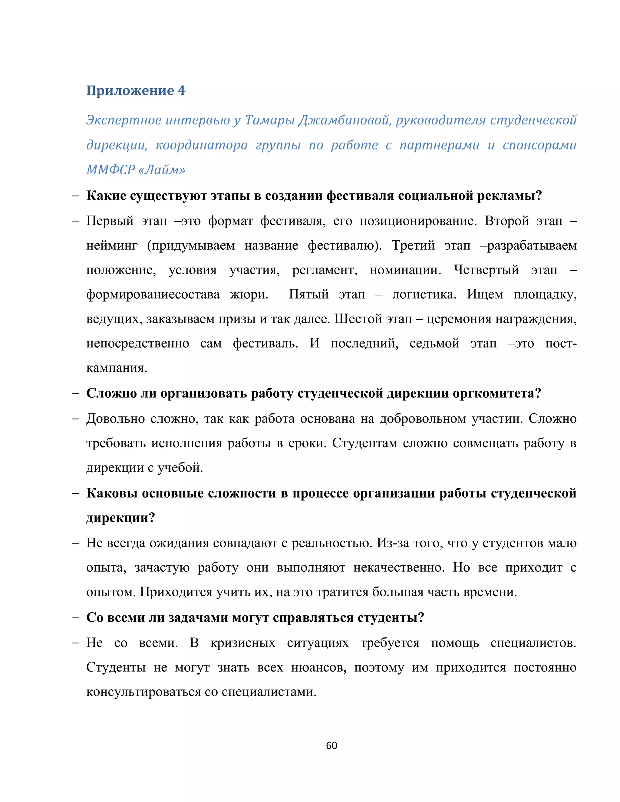 60
Приложение 4
Экспертное интервью у Тамары Джамбиновой, руководителя студенческой
дирекции, координатора группы по работе с партнерами и спонсорами
ММФСР «Лайм»
Какие существуют этапы в создании фестиваля социальной рекламы?
Первый этап –это формат фестиваля, его позиционирование. Второй этап –
нейминг (придумываем название фестивалю). Третий этап –разрабатываем
положение, условия участия, регламент, номинации. Четвертый этап –
формированиесостава жюри. Пятый этап – логистика. Ищем площадку,
ведущих, заказываем призы и так далее. Шестой этап – церемония награждения,
непосредственно сам фестиваль. И последний, седьмой этап –это пост-
кампания.
Сложно ли организовать работу студенческой дирекции оргкомитета?
Довольно сложно, так как работа основана на добровольном участии. Сложно
требовать исполнения работы в сроки. Студентам сложно совмещать работу в
дирекции с учебой.
Каковы основные сложности в процессе организации работы студенческой
дирекции?
Не всегда ожидания совпадают с реальностью. Из-за того, что у студентов мало
опыта, зачастую работу они выполняют некачественно. Но все приходит с
опытом. Приходится учить их, на это тратится большая часть времени.
Со всеми ли задачами могут справляться студенты?
Не со всеми. В кризисных ситуациях требуется помощь специалистов.
Студенты не могут знать всех нюансов, поэтому им приходится постоянно
консультироваться со специалистами.
 