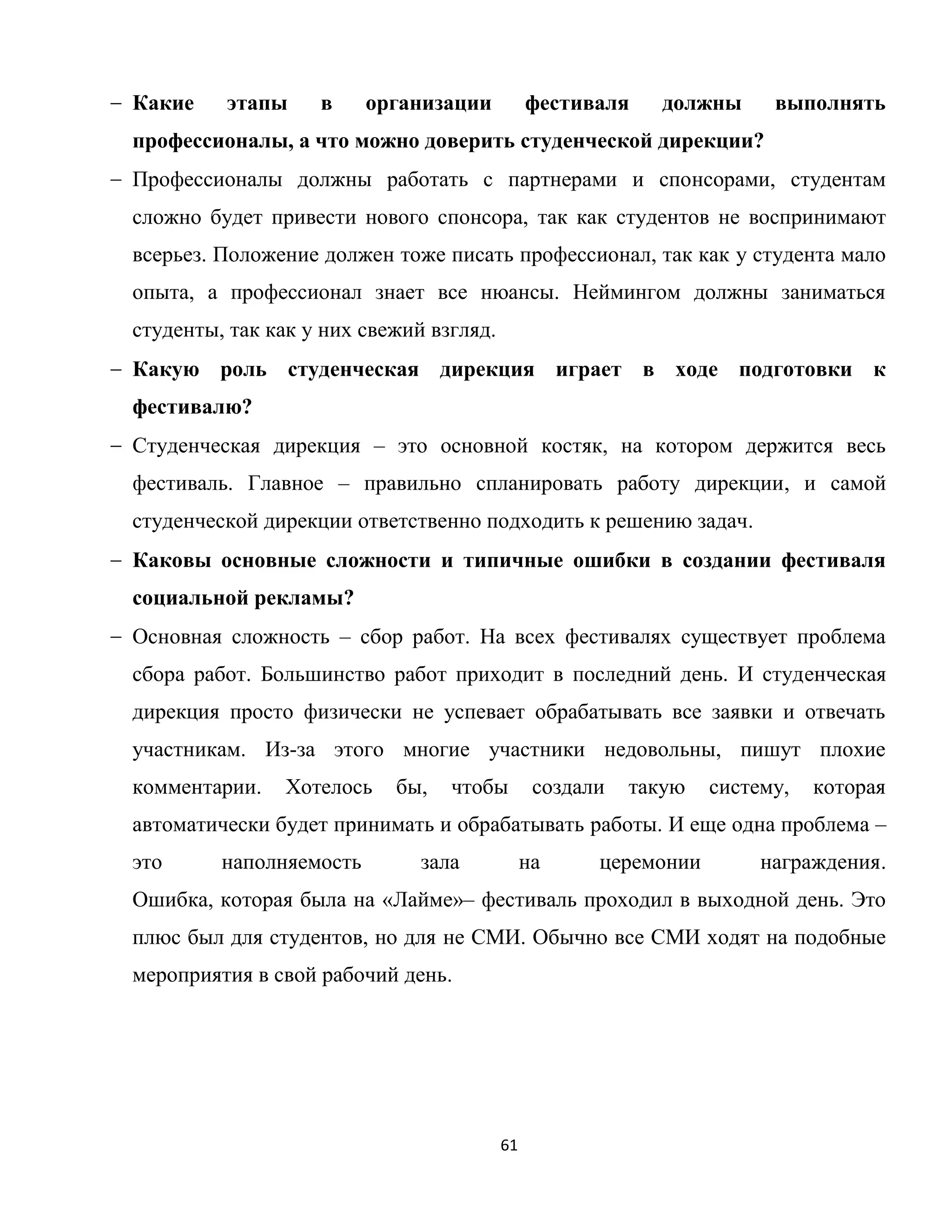 61
Какие этапы в организации фестиваля должны выполнять
профессионалы, а что можно доверить студенческой дирекции?
Профессионалы должны работать с партнерами и спонсорами, студентам
сложно будет привести нового спонсора, так как студентов не воспринимают
всерьез. Положение должен тоже писать профессионал, так как у студента мало
опыта, а профессионал знает все нюансы. Неймингом должны заниматься
студенты, так как у них свежий взгляд.
Какую роль студенческая дирекция играет в ходе подготовки к
фестивалю?
Студенческая дирекция – это основной костяк, на котором держится весь
фестиваль. Главное – правильно спланировать работу дирекции, и самой
студенческой дирекции ответственно подходить к решению задач.
Каковы основные сложности и типичные ошибки в создании фестиваля
социальной рекламы?
Основная сложность – сбор работ. На всех фестивалях существует проблема
сбора работ. Большинство работ приходит в последний день. И студенческая
дирекция просто физически не успевает обрабатывать все заявки и отвечать
участникам. Из-за этого многие участники недовольны, пишут плохие
комментарии. Хотелось бы, чтобы создали такую систему, которая
автоматически будет принимать и обрабатывать работы. И еще одна проблема –
это наполняемость зала на церемонии награждения.
Ошибка, которая была на «Лайме»– фестиваль проходил в выходной день. Это
плюс был для студентов, но для не СМИ. Обычно все СМИ ходят на подобные
мероприятия в свой рабочий день.
 