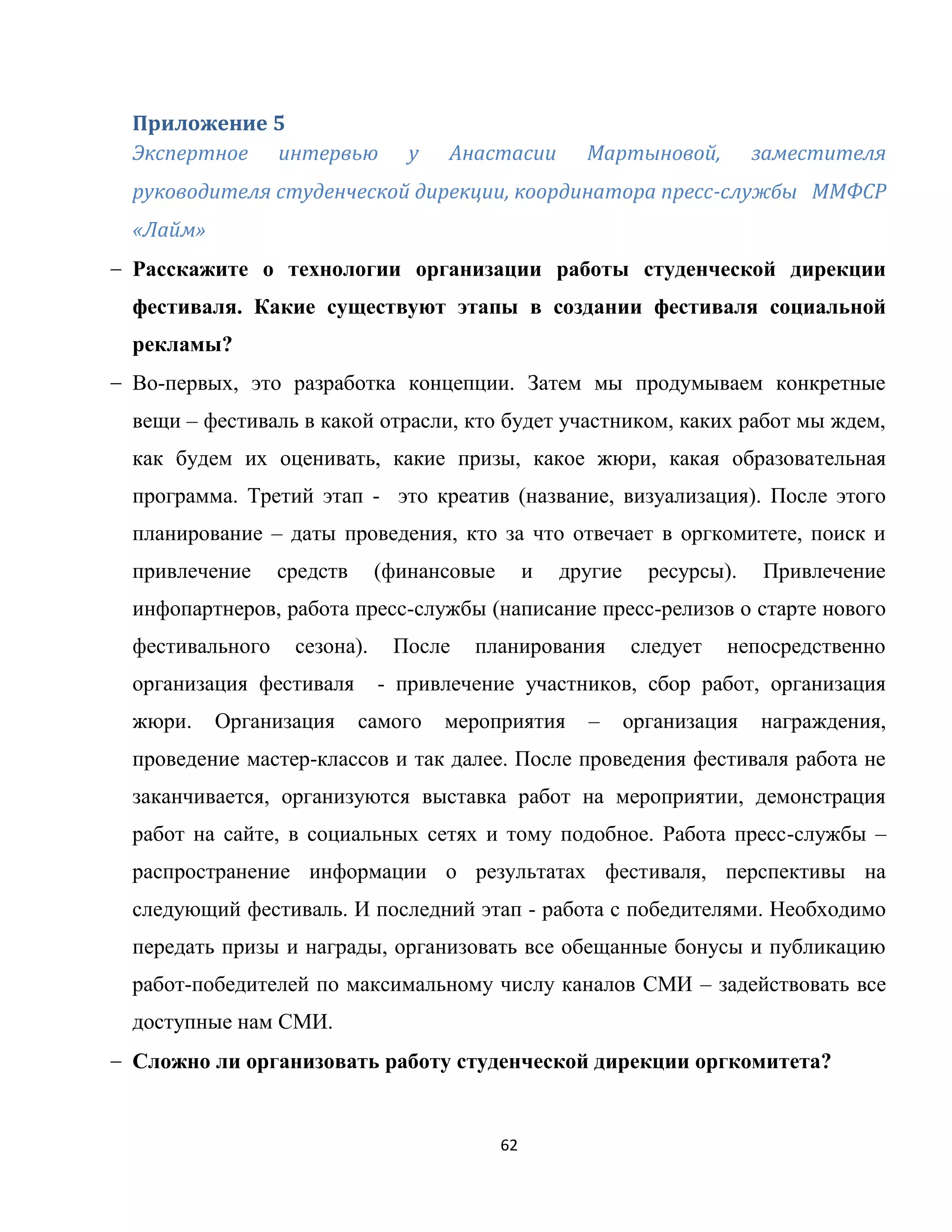 62
Приложение 5
Экспертное интервью у Анастасии Мартыновой, заместителя
руководителя студенческой дирекции, координатора пресс-службы ММФСР
«Лайм»
Расскажите о технологии организации работы студенческой дирекции
фестиваля. Какие существуют этапы в создании фестиваля социальной
рекламы?
Во-первых, это разработка концепции. Затем мы продумываем конкретные
вещи – фестиваль в какой отрасли, кто будет участником, каких работ мы ждем,
как будем их оценивать, какие призы, какое жюри, какая образовательная
программа. Третий этап - это креатив (название, визуализация). После этого
планирование – даты проведения, кто за что отвечает в оргкомитете, поиск и
привлечение средств (финансовые и другие ресурсы). Привлечение
инфопартнеров, работа пресс-службы (написание пресс-релизов о старте нового
фестивального сезона). После планирования следует непосредственно
организация фестиваля - привлечение участников, сбор работ, организация
жюри. Организация самого мероприятия – организация награждения,
проведение мастер-классов и так далее. После проведения фестиваля работа не
заканчивается, организуются выставка работ на мероприятии, демонстрация
работ на сайте, в социальных сетях и тому подобное. Работа пресс-службы –
распространение информации о результатах фестиваля, перспективы на
следующий фестиваль. И последний этап - работа с победителями. Необходимо
передать призы и награды, организовать все обещанные бонусы и публикацию
работ-победителей по максимальному числу каналов СМИ – задействовать все
доступные нам СМИ.
Сложно ли организовать работу студенческой дирекции оргкомитета?
 