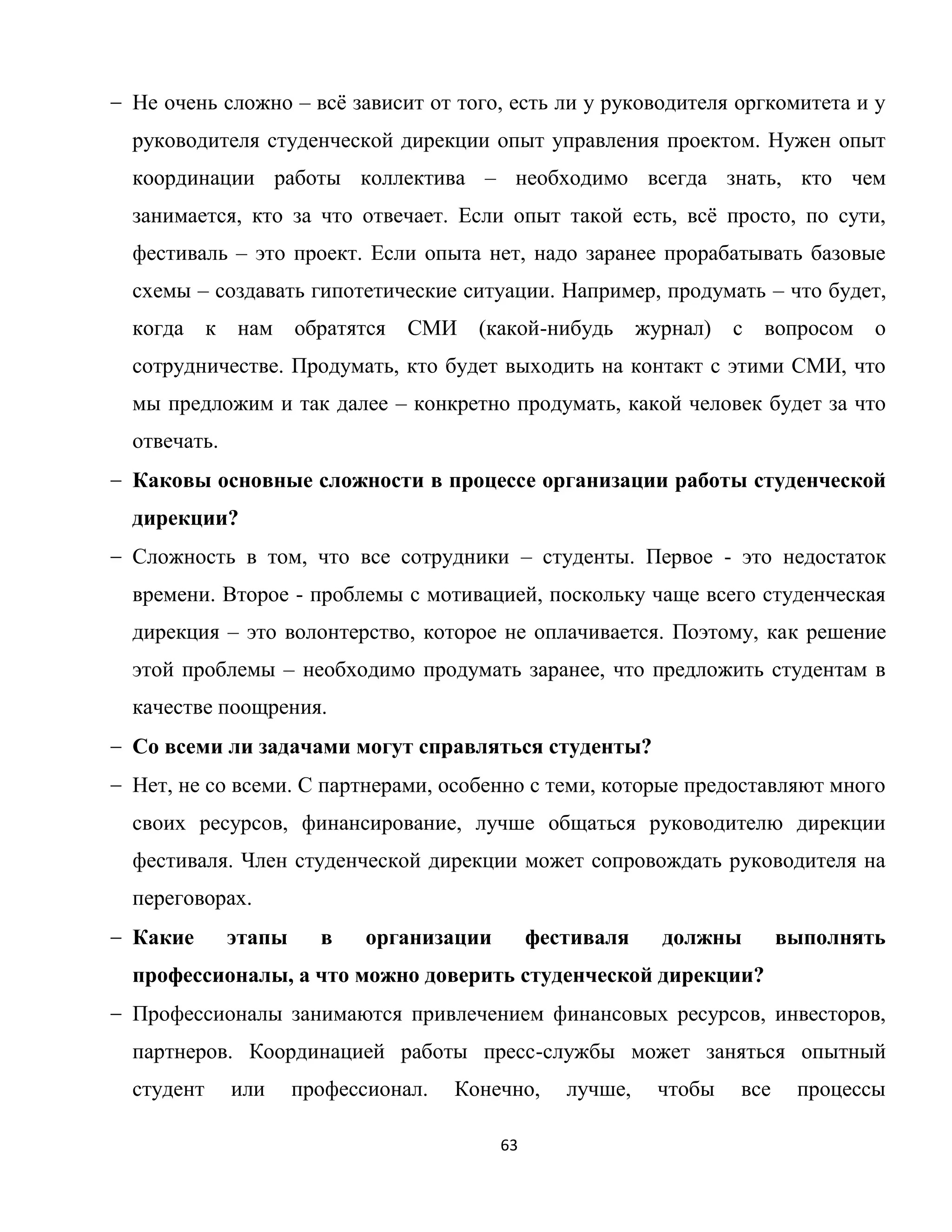 63
Не очень сложно – всѐ зависит от того, есть ли у руководителя оргкомитета и у
руководителя студенческой дирекции опыт управления проектом. Нужен опыт
координации работы коллектива – необходимо всегда знать, кто чем
занимается, кто за что отвечает. Если опыт такой есть, всѐ просто, по сути,
фестиваль – это проект. Если опыта нет, надо заранее прорабатывать базовые
схемы – создавать гипотетические ситуации. Например, продумать – что будет,
когда к нам обратятся СМИ (какой-нибудь журнал) с вопросом о
сотрудничестве. Продумать, кто будет выходить на контакт с этими СМИ, что
мы предложим и так далее – конкретно продумать, какой человек будет за что
отвечать.
Каковы основные сложности в процессе организации работы студенческой
дирекции?
Сложность в том, что все сотрудники – студенты. Первое - это недостаток
времени. Второе - проблемы с мотивацией, поскольку чаще всего студенческая
дирекция – это волонтерство, которое не оплачивается. Поэтому, как решение
этой проблемы – необходимо продумать заранее, что предложить студентам в
качестве поощрения.
Со всеми ли задачами могут справляться студенты?
Нет, не со всеми. С партнерами, особенно с теми, которые предоставляют много
своих ресурсов, финансирование, лучше общаться руководителю дирекции
фестиваля. Член студенческой дирекции может сопровождать руководителя на
переговорах.
Какие этапы в организации фестиваля должны выполнять
профессионалы, а что можно доверить студенческой дирекции?
Профессионалы занимаются привлечением финансовых ресурсов, инвесторов,
партнеров. Координацией работы пресс-службы может заняться опытный
студент или профессионал. Конечно, лучше, чтобы все процессы
 