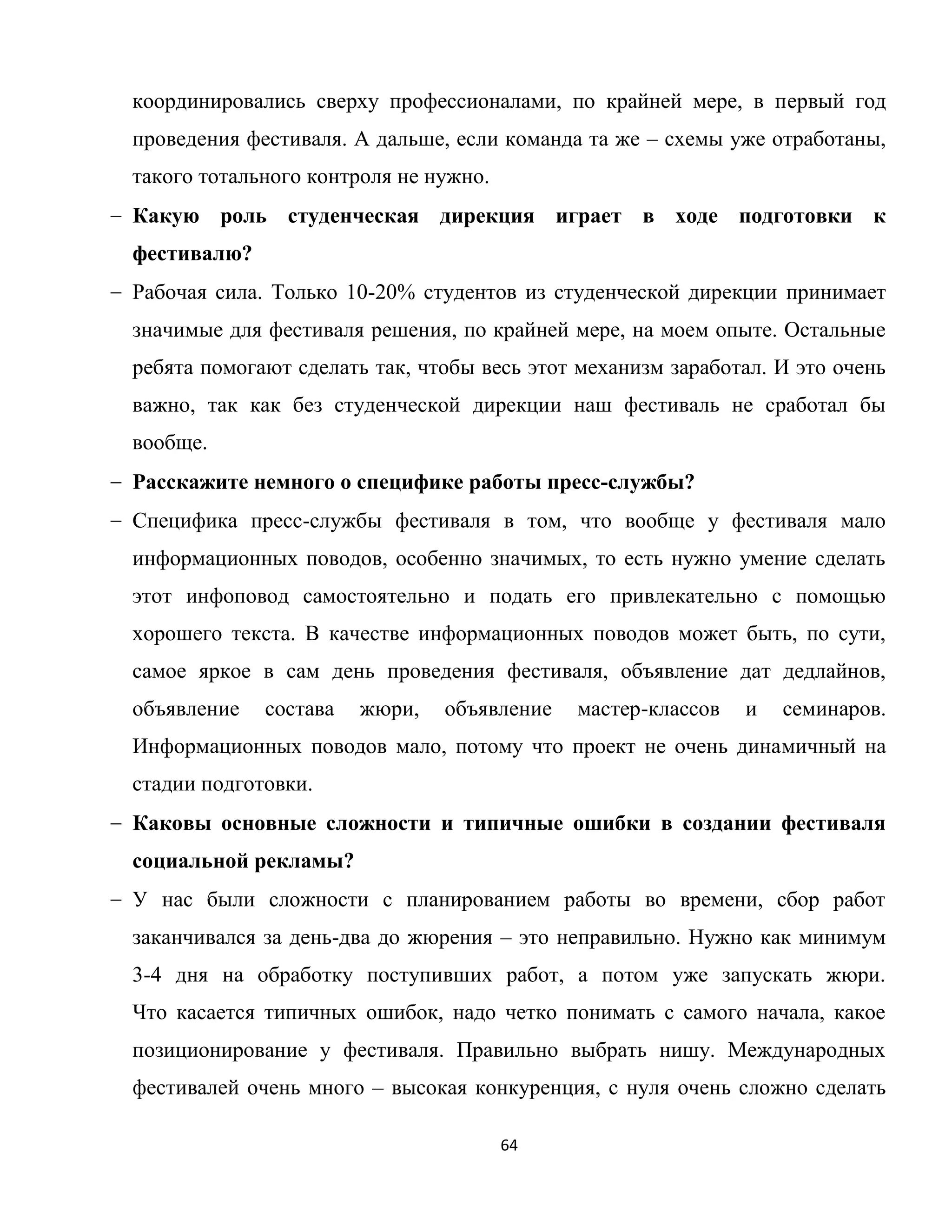 64
координировались сверху профессионалами, по крайней мере, в первый год
проведения фестиваля. А дальше, если команда та же – схемы уже отработаны,
такого тотального контроля не нужно.
Какую роль студенческая дирекция играет в ходе подготовки к
фестивалю?
Рабочая сила. Только 10-20% студентов из студенческой дирекции принимает
значимые для фестиваля решения, по крайней мере, на моем опыте. Остальные
ребята помогают сделать так, чтобы весь этот механизм заработал. И это очень
важно, так как без студенческой дирекции наш фестиваль не сработал бы
вообще.
Расскажите немного о специфике работы пресс-службы?
Специфика пресс-службы фестиваля в том, что вообще у фестиваля мало
информационных поводов, особенно значимых, то есть нужно умение сделать
этот инфоповод самостоятельно и подать его привлекательно с помощью
хорошего текста. В качестве информационных поводов может быть, по сути,
самое яркое в сам день проведения фестиваля, объявление дат дедлайнов,
объявление состава жюри, объявление мастер-классов и семинаров.
Информационных поводов мало, потому что проект не очень динамичный на
стадии подготовки.
Каковы основные сложности и типичные ошибки в создании фестиваля
социальной рекламы?
У нас были сложности с планированием работы во времени, сбор работ
заканчивался за день-два до жюрения – это неправильно. Нужно как минимум
3-4 дня на обработку поступивших работ, а потом уже запускать жюри.
Что касается типичных ошибок, надо четко понимать с самого начала, какое
позиционирование у фестиваля. Правильно выбрать нишу. Международных
фестивалей очень много – высокая конкуренция, с нуля очень сложно сделать
 