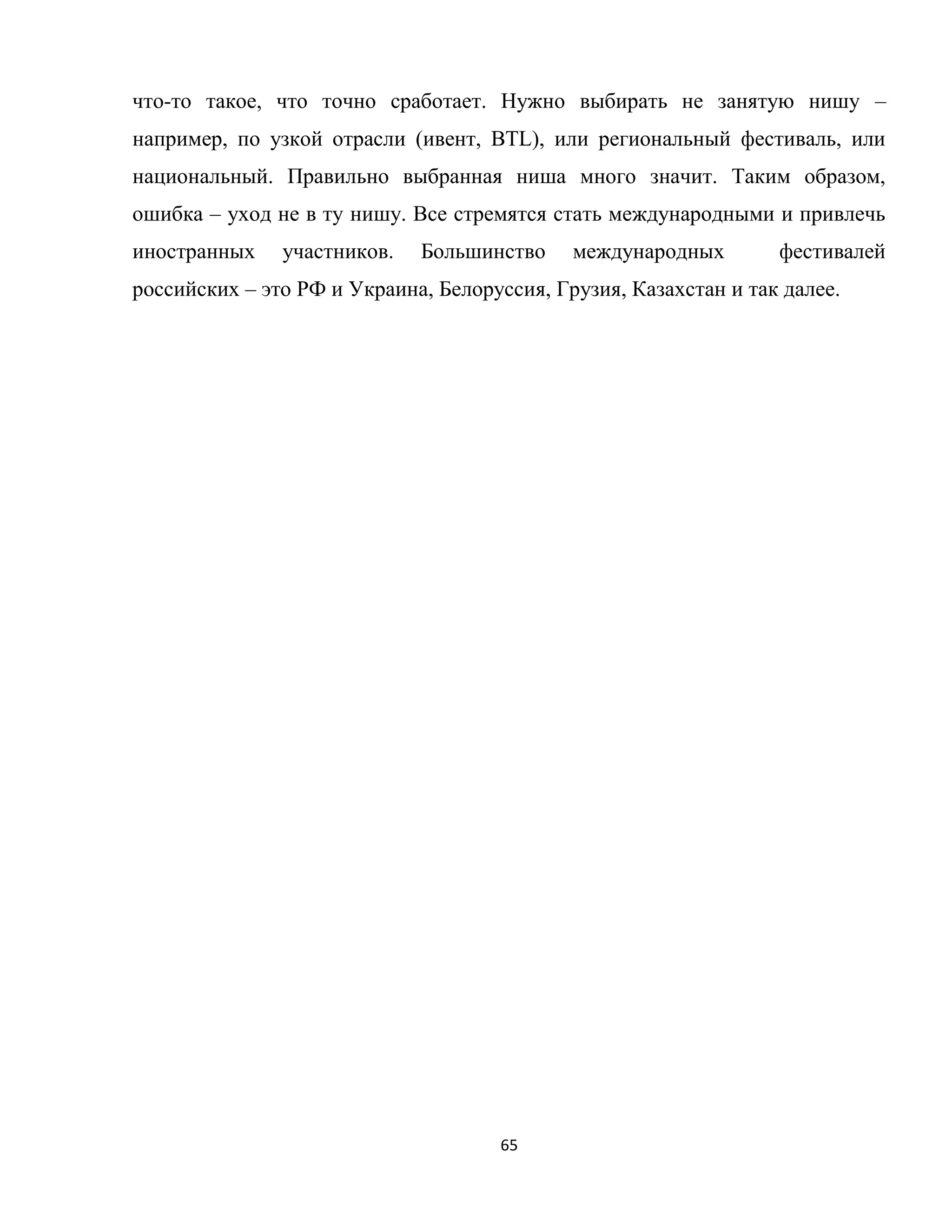 65
что-то такое, что точно сработает. Нужно выбирать не занятую нишу –
например, по узкой отрасли (ивент, BTL), или региональный фестиваль, или
национальный. Правильно выбранная ниша много значит. Таким образом,
ошибка – уход не в ту нишу. Все стремятся стать международными и привлечь
иностранных участников. Большинство международных фестивалей
российских – это РФ и Украина, Белоруссия, Грузия, Казахстан и так далее.
 
