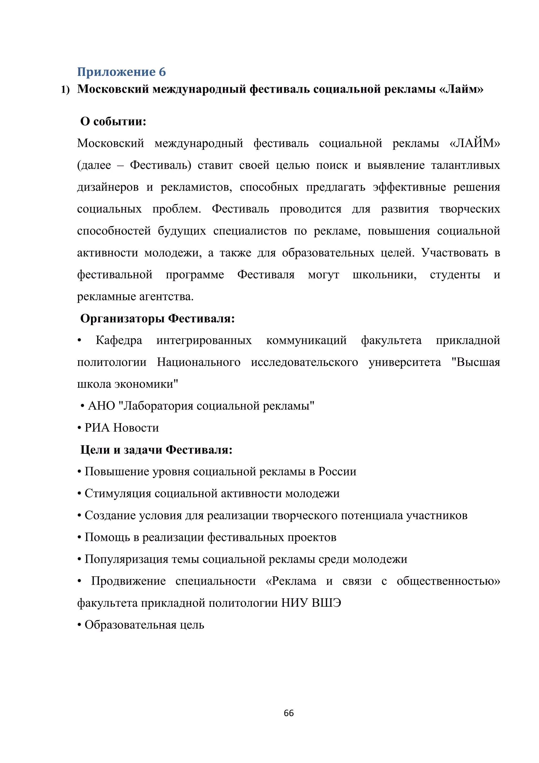 66
Приложение 6
1) Московский международный фестиваль социальной рекламы «Лайм»
О событии:
Московский международный фестиваль социальной рекламы «ЛАЙМ»
(далее – Фестиваль) ставит своей целью поиск и выявление талантливых
дизайнеров и рекламистов, способных предлагать эффективные решения
социальных проблем. Фестиваль проводится для развития творческих
способностей будущих специалистов по рекламе, повышения социальной
активности молодежи, а также для образовательных целей. Участвовать в
фестивальной программе Фестиваля могут школьники, студенты и
рекламные агентства.
Организаторы Фестиваля:
• Кафедра интегрированных коммуникаций факультета прикладной
политологии Национального исследовательского университета "Высшая
школа экономики"
• АНО "Лаборатория социальной рекламы"
• РИА Новости
Цели и задачи Фестиваля:
• Повышение уровня социальной рекламы в России
• Стимуляция социальной активности молодежи
• Создание условия для реализации творческого потенциала участников
• Помощь в реализации фестивальных проектов
• Популяризация темы социальной рекламы среди молодежи
• Продвижение специальности «Реклама и связи с общественностью»
факультета прикладной политологии НИУ ВШЭ
• Образовательная цель
 