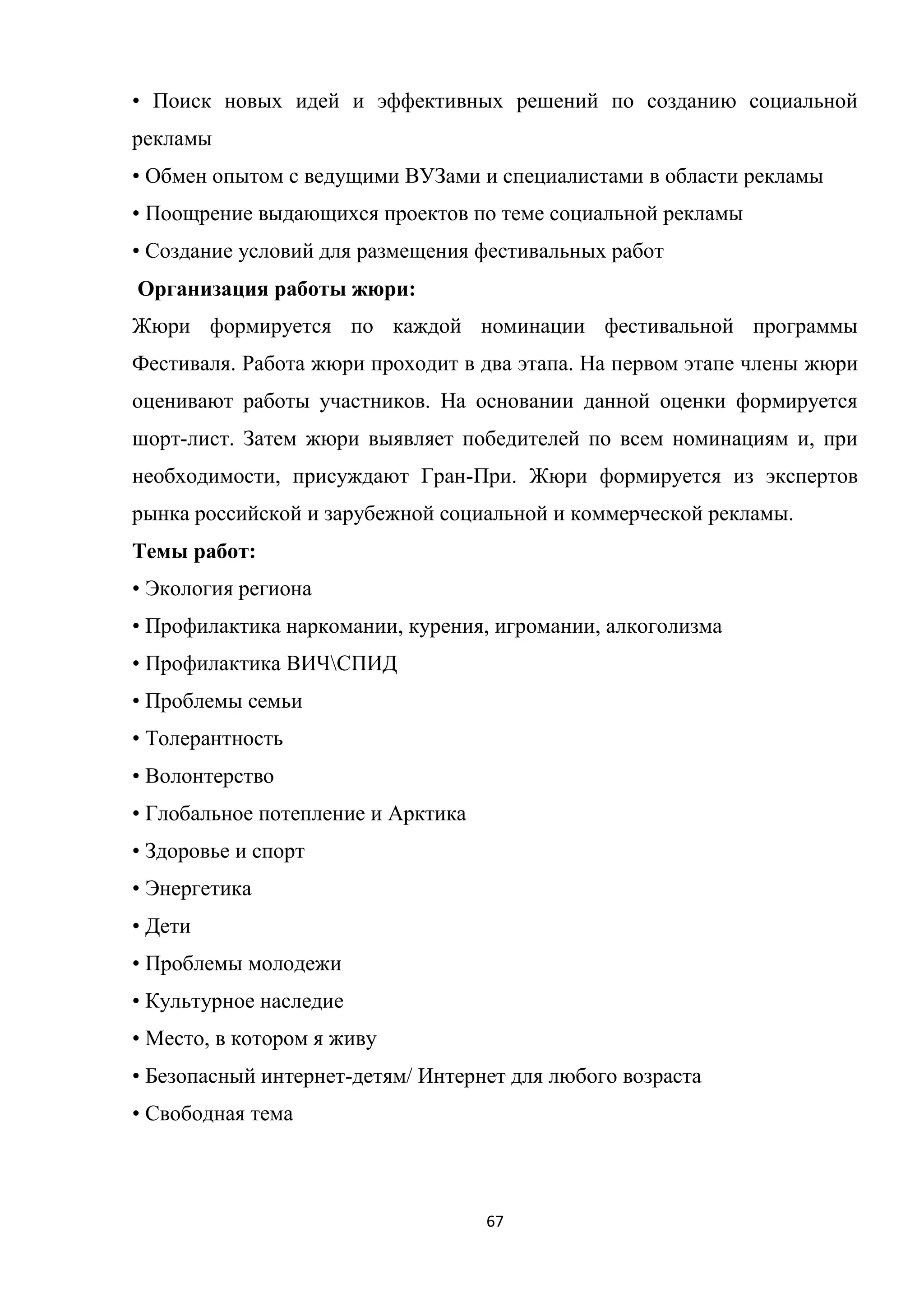 67
• Поиск новых идей и эффективных решений по созданию социальной
рекламы
• Обмен опытом с ведущими ВУЗами и специалистами в области рекламы
• Поощрение выдающихся проектов по теме социальной рекламы
• Создание условий для размещения фестивальных работ
Организация работы жюри:
Жюри формируется по каждой номинации фестивальной программы
Фестиваля. Работа жюри проходит в два этапа. На первом этапе члены жюри
оценивают работы участников. На основании данной оценки формируется
шорт-лист. Затем жюри выявляет победителей по всем номинациям и, при
необходимости, присуждают Гран-При. Жюри формируется из экспертов
рынка российской и зарубежной социальной и коммерческой рекламы.
Темы работ:
• Экология региона
• Профилактика наркомании, курения, игромании, алкоголизма
• Профилактика ВИЧСПИД
• Проблемы семьи
• Толерантность
• Волонтерство
• Глобальное потепление и Арктика
• Здоровье и спорт
• Энергетика
• Дети
• Проблемы молодежи
• Культурное наследие
• Место, в котором я живу
• Безопасный интернет-детям/ Интернет для любого возраста
• Свободная тема
 