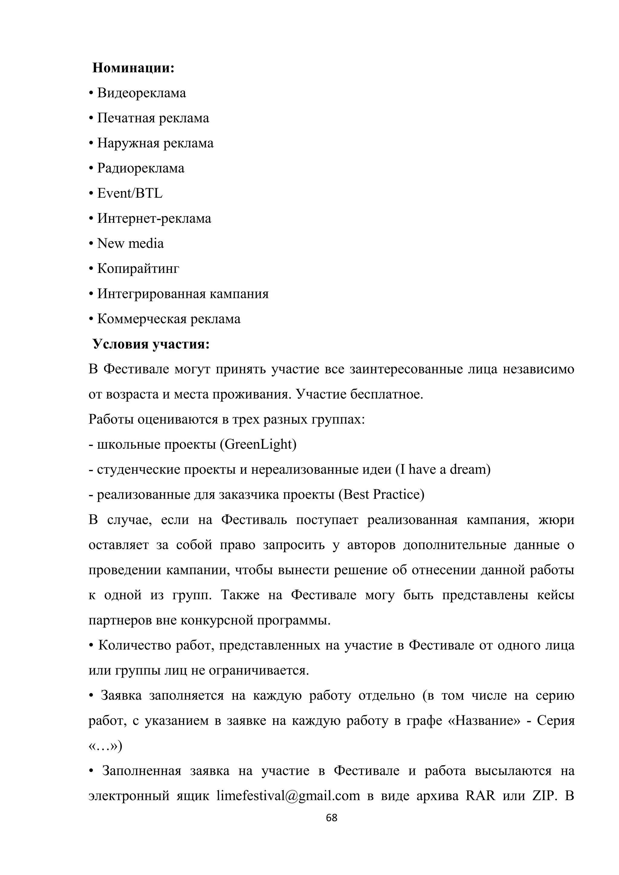 68
Номинации:
• Видеореклама
• Печатная реклама
• Наружная реклама
• Радиореклама
• Event/BTL
• Интернет-реклама
• New media
• Копирайтинг
• Интегрированная кампания
• Коммерческая реклама
Условия участия:
В Фестивале могут принять участие все заинтересованные лица независимо
от возраста и места проживания. Участие бесплатное.
Работы оцениваются в трех разных группах:
- школьные проекты (GreenLight)
- студенческие проекты и нереализованные идеи (I have a dream)
- реализованные для заказчика проекты (Best Practice)
В случае, если на Фестиваль поступает реализованная кампания, жюри
оставляет за собой право запросить у авторов дополнительные данные о
проведении кампании, чтобы вынести решение об отнесении данной работы
к одной из групп. Также на Фестивале могу быть представлены кейсы
партнеров вне конкурсной программы.
• Количество работ, представленных на участие в Фестивале от одного лица
или группы лиц не ограничивается.
• Заявка заполняется на каждую работу отдельно (в том числе на серию
работ, с указанием в заявке на каждую работу в графе «Название» - Серия
«…»)
• Заполненная заявка на участие в Фестивале и работа высылаются на
электронный ящик limefestival@gmail.com в виде архива RAR или ZIP. В
 
