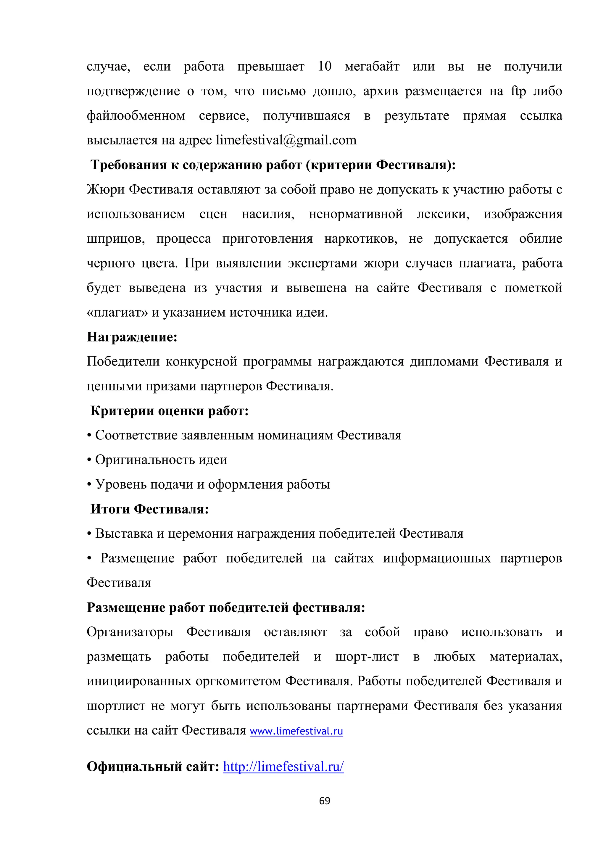 69
случае, если работа превышает 10 мегабайт или вы не получили
подтверждение о том, что письмо дошло, архив размещается на ftp либо
файлообменном сервисе, получившаяся в результате прямая ссылка
высылается на адрес limefestival@gmail.com
Требования к содержанию работ (критерии Фестиваля):
Жюри Фестиваля оставляют за собой право не допускать к участию работы с
использованием сцен насилия, ненормативной лексики, изображения
шприцов, процесса приготовления наркотиков, не допускается обилие
черного цвета. При выявлении экспертами жюри случаев плагиата, работа
будет выведена из участия и вывешена на сайте Фестиваля с пометкой
«плагиат» и указанием источника идеи.
Награждение:
Победители конкурсной программы награждаются дипломами Фестиваля и
ценными призами партнеров Фестиваля.
Критерии оценки работ:
• Соответствие заявленным номинациям Фестиваля
• Оригинальность идеи
• Уровень подачи и оформления работы
Итоги Фестиваля:
• Выставка и церемония награждения победителей Фестиваля
• Размещение работ победителей на сайтах информационных партнеров
Фестиваля
Размещение работ победителей фестиваля:
Организаторы Фестиваля оставляют за собой право использовать и
размещать работы победителей и шорт-лист в любых материалах,
инициированных оргкомитетом Фестиваля. Работы победителей Фестиваля и
шортлист не могут быть использованы партнерами Фестиваля без указания
ссылки на сайт Фестиваля www.limefestival.ru
Официальный сайт: http://limefestival.ru/
 