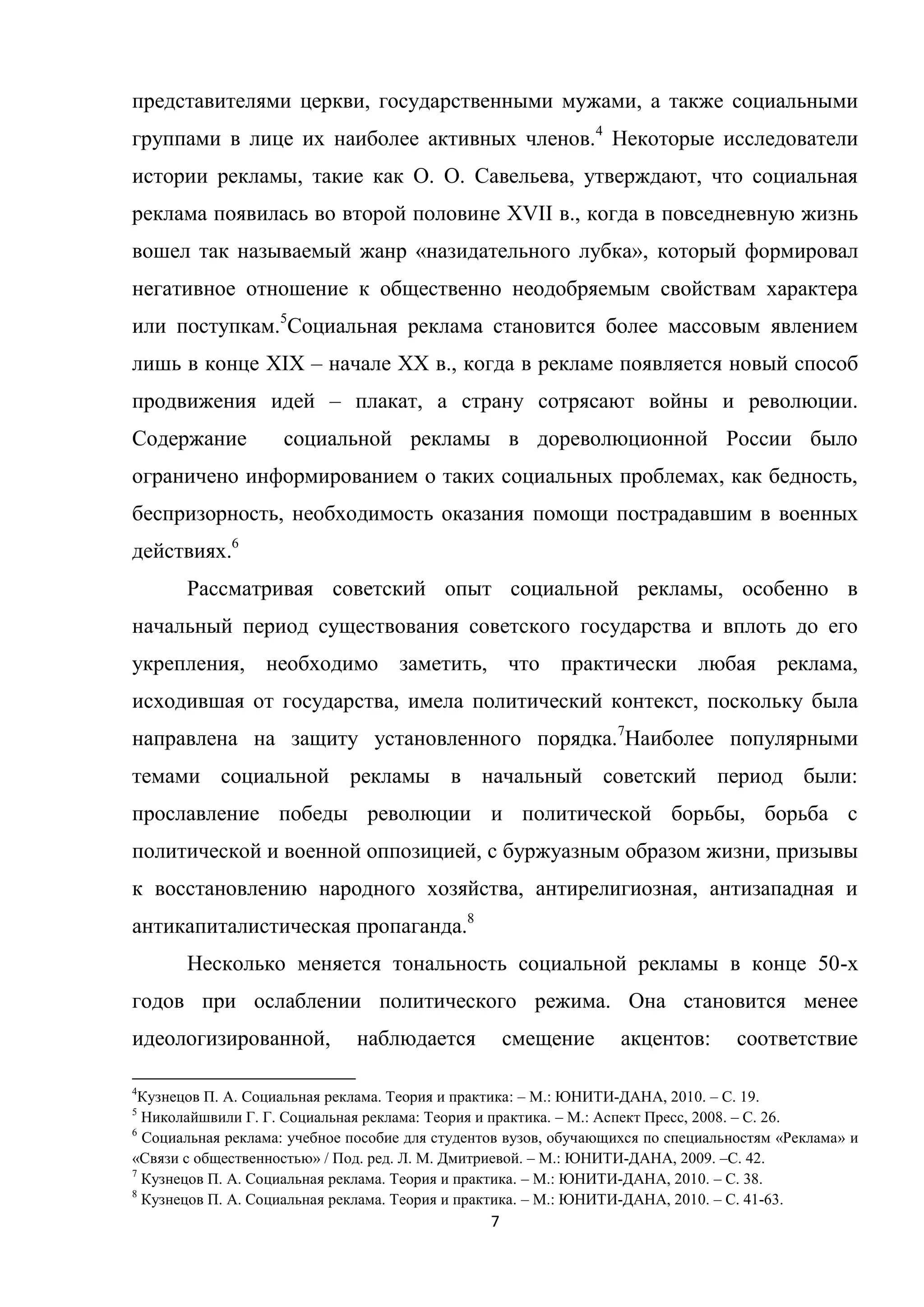 7
представителями церкви, государственными мужами, а также социальными
группами в лице их наиболее активных членов.4
Некоторые исследователи
истории рекламы, такие как О. О. Савельева, утверждают, что социальная
реклама появилась во второй половине XVII в., когда в повседневную жизнь
вошел так называемый жанр «назидательного лубка», который формировал
негативное отношение к общественно неодобряемым свойствам характера
или поступкам.5
Социальная реклама становится более массовым явлением
лишь в конце XIX – начале XX в., когда в рекламе появляется новый способ
продвижения идей – плакат, а страну сотрясают войны и революции.
Содержание социальной рекламы в дореволюционной России было
ограничено информированием о таких социальных проблемах, как бедность,
беспризорность, необходимость оказания помощи пострадавшим в военных
действиях.6
Рассматривая советский опыт социальной рекламы, особенно в
начальный период существования советского государства и вплоть до его
укрепления, необходимо заметить, что практически любая реклама,
исходившая от государства, имела политический контекст, поскольку была
направлена на защиту установленного порядка.7
Наиболее популярными
темами социальной рекламы в начальный советский период были:
прославление победы революции и политической борьбы, борьба с
политической и военной оппозицией, с буржуазным образом жизни, призывы
к восстановлению народного хозяйства, антирелигиозная, антизападная и
антикапиталистическая пропаганда.8
Несколько меняется тональность социальной рекламы в конце 50-х
годов при ослаблении политического режима. Она становится менее
идеологизированной, наблюдается смещение акцентов: соответствие
4
Кузнецов П. А. Социальная реклама. Теория и практика: – М.: ЮНИТИ-ДАНА, 2010. – С. 19.
5
Николайшвили Г. Г. Социальная реклама: Теория и практика. – М.: Аспект Пресс, 2008. – С. 26.
6
Социальная реклама: учебное пособие для студентов вузов, обучающихся по специальностям «Реклама» и
«Связи с общественностью» / Под. ред. Л. М. Дмитриевой. – М.: ЮНИТИ-ДАНА, 2009. –С. 42.
7
Кузнецов П. А. Социальная реклама. Теория и практика. – М.: ЮНИТИ-ДАНА, 2010. – С. 38.
8
Кузнецов П. А. Социальная реклама. Теория и практика. – М.: ЮНИТИ-ДАНА, 2010. – С. 41-63.
 