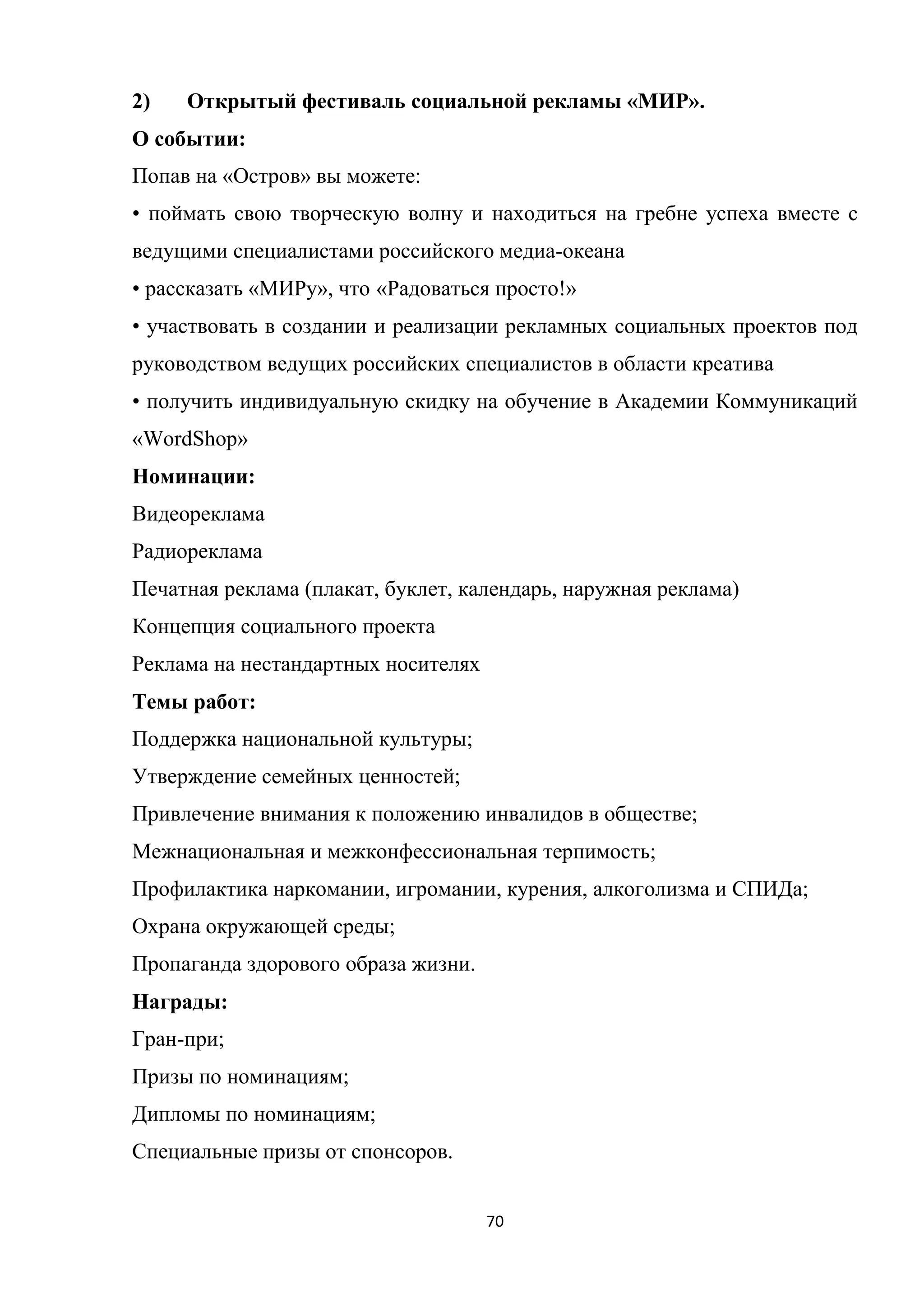 70
2) Открытый фестиваль социальной рекламы «МИР».
О событии:
Попав на «Остров» вы можете:
• поймать свою творческую волну и находиться на гребне успеха вместе с
ведущими специалистами российского медиа-океана
• рассказать «МИРу», что «Радоваться просто!»
• участвовать в создании и реализации рекламных социальных проектов под
руководством ведущих российских специалистов в области креатива
• получить индивидуальную скидку на обучение в Академии Коммуникаций
«WordShop»
Номинации:
Видеореклама
Радиореклама
Печатная реклама (плакат, буклет, календарь, наружная реклама)
Концепция социального проекта
Реклама на нестандартных носителях
Темы работ:
Поддержка национальной культуры;
Утверждение семейных ценностей;
Привлечение внимания к положению инвалидов в обществе;
Межнациональная и межконфессиональная терпимость;
Профилактика наркомании, игромании, курения, алкоголизма и СПИДа;
Охрана окружающей среды;
Пропаганда здорового образа жизни.
Награды:
Гран-при;
Призы по номинациям;
Дипломы по номинациям;
Специальные призы от спонсоров.
 