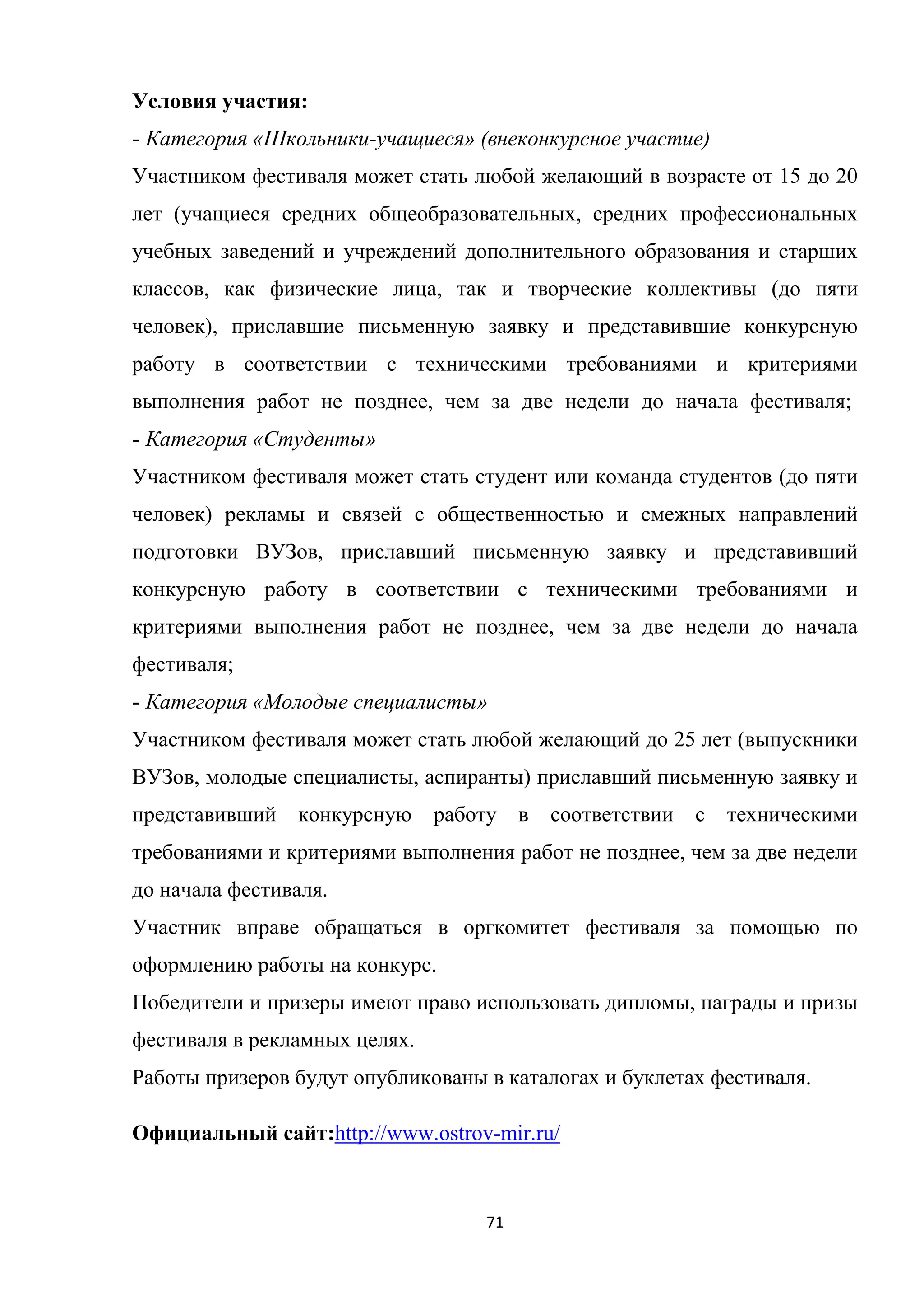 71
Условия участия:
- Категория «Школьники-учащиеся» (внеконкурсное участие)
Участником фестиваля может стать любой желающий в возрасте от 15 до 20
лет (учащиеся средних общеобразовательных, средних профессиональных
учебных заведений и учреждений дополнительного образования и старших
классов, как физические лица, так и творческие коллективы (до пяти
человек), приславшие письменную заявку и представившие конкурсную
работу в соответствии с техническими требованиями и критериями
выполнения работ не позднее, чем за две недели до начала фестиваля;
- Категория «Студенты»
Участником фестиваля может стать студент или команда студентов (до пяти
человек) рекламы и связей с общественностью и смежных направлений
подготовки ВУЗов, приславший письменную заявку и представивший
конкурсную работу в соответствии с техническими требованиями и
критериями выполнения работ не позднее, чем за две недели до начала
фестиваля;
- Категория «Молодые специалисты»
Участником фестиваля может стать любой желающий до 25 лет (выпускники
ВУЗов, молодые специалисты, аспиранты) приславший письменную заявку и
представивший конкурсную работу в соответствии с техническими
требованиями и критериями выполнения работ не позднее, чем за две недели
до начала фестиваля.
Участник вправе обращаться в оргкомитет фестиваля за помощью по
оформлению работы на конкурс.
Победители и призеры имеют право использовать дипломы, награды и призы
фестиваля в рекламных целях.
Работы призеров будут опубликованы в каталогах и буклетах фестиваля.
Официальный сайт:http://www.ostrov-mir.ru/
 