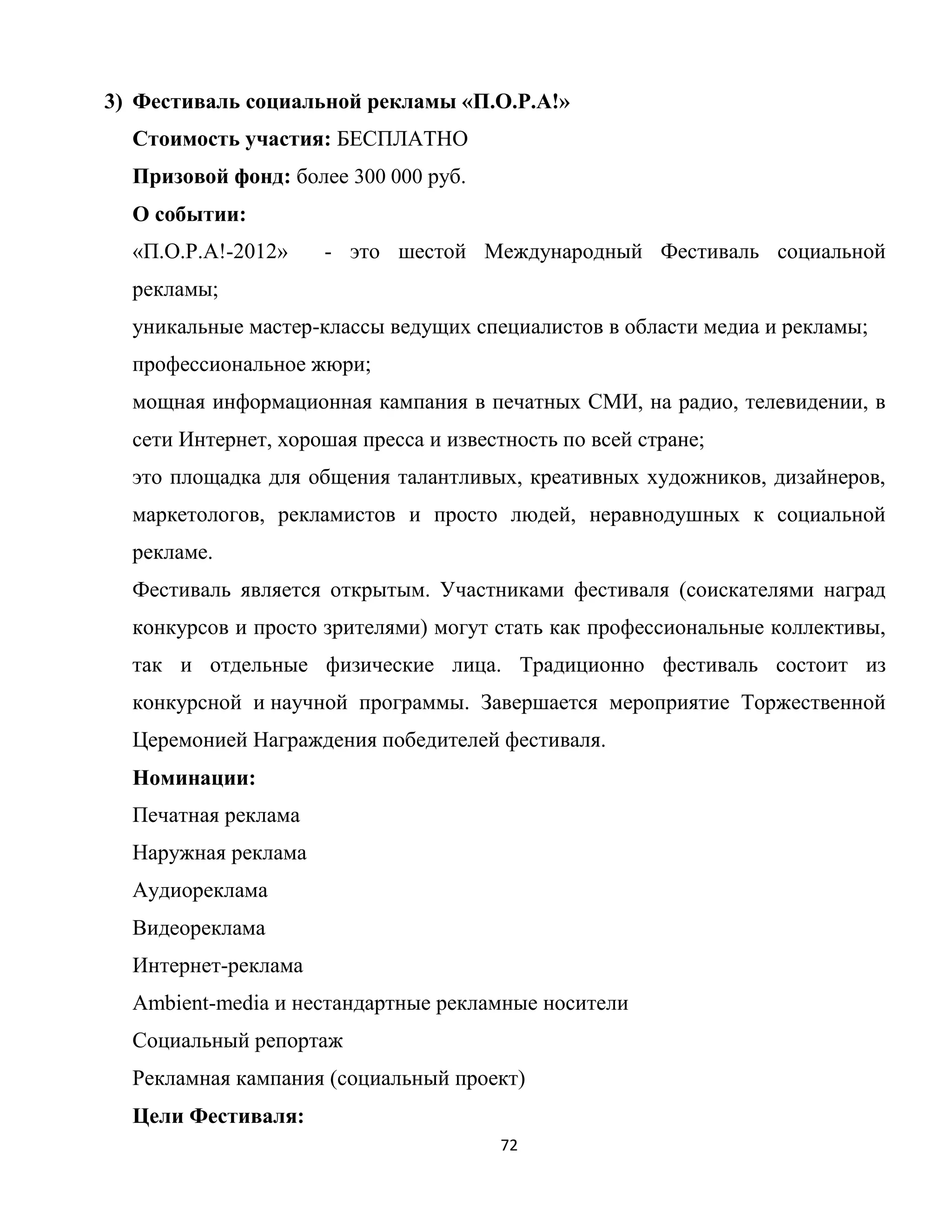 72
3) Фестиваль социальной рекламы «П.О.Р.А!»
Cтоимость участия: БЕСПЛАТНО
Призовой фонд: более 300 000 руб.
О событии:
«П.О.Р.А!-2012» - это шестой Международный Фестиваль социальной
рекламы;
уникальные мастер-классы ведущих специалистов в области медиа и рекламы;
профессиональное жюри;
мощная информационная кампания в печатных СМИ, на радио, телевидении, в
сети Интернет, хорошая пресса и известность по всей стране;
это площадка для общения талантливых, креативных художников, дизайнеров,
маркетологов, рекламистов и просто людей, неравнодушных к социальной
рекламе.
Фестиваль является открытым. Участниками фестиваля (соискателями наград
конкурсов и просто зрителями) могут стать как профессиональные коллективы,
так и отдельные физические лица. Традиционно фестиваль состоит из
конкурсной и научной программы. Завершается мероприятие Торжественной
Церемонией Награждения победителей фестиваля.
Номинации:
Печатная реклама
Наружная реклама
Аудиореклама
Видеореклама
Интернет-реклама
Ambient-media и нестандартные рекламные носители
Социальный репортаж
Рекламная кампания (социальный проект)
Цели Фестиваля:
 