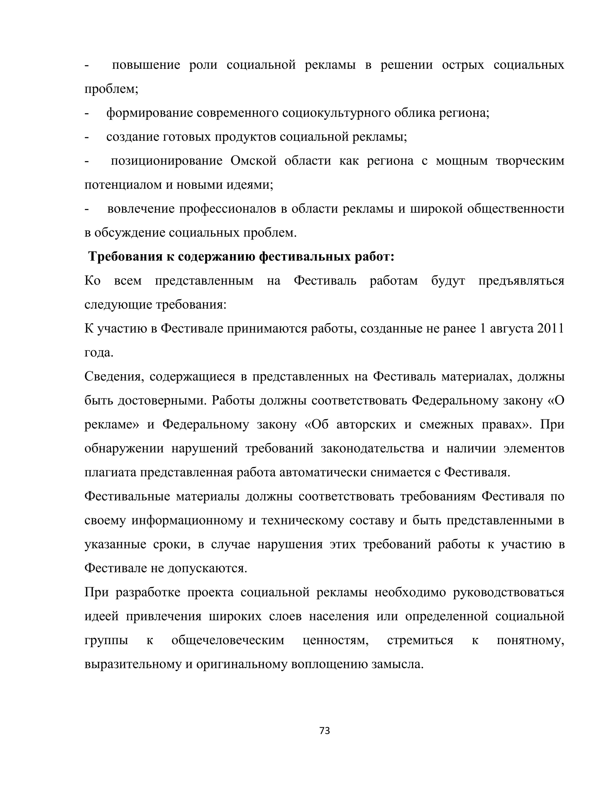 73
- повышение роли социальной рекламы в решении острых социальных
проблем;
- формирование современного социокультурного облика региона;
- создание готовых продуктов социальной рекламы;
- позиционирование Омской области как региона с мощным творческим
потенциалом и новыми идеями;
- вовлечение профессионалов в области рекламы и широкой общественности
в обсуждение социальных проблем.
Требования к содержанию фестивальных работ:
Ко всем представленным на Фестиваль работам будут предъявляться
следующие требования:
К участию в Фестивале принимаются работы, созданные не ранее 1 августа 2011
года.
Сведения, содержащиеся в представленных на Фестиваль материалах, должны
быть достоверными. Работы должны соответствовать Федеральному закону «О
рекламе» и Федеральному закону «Об авторских и смежных правах». При
обнаружении нарушений требований законодательства и наличии элементов
плагиата представленная работа автоматически снимается с Фестиваля.
Фестивальные материалы должны соответствовать требованиям Фестиваля по
своему информационному и техническому составу и быть представленными в
указанные сроки, в случае нарушения этих требований работы к участию в
Фестивале не допускаются.
При разработке проекта социальной рекламы необходимо руководствоваться
идеей привлечения широких слоев населения или определенной социальной
группы к общечеловеческим ценностям, стремиться к понятному,
выразительному и оригинальному воплощению замысла.
 