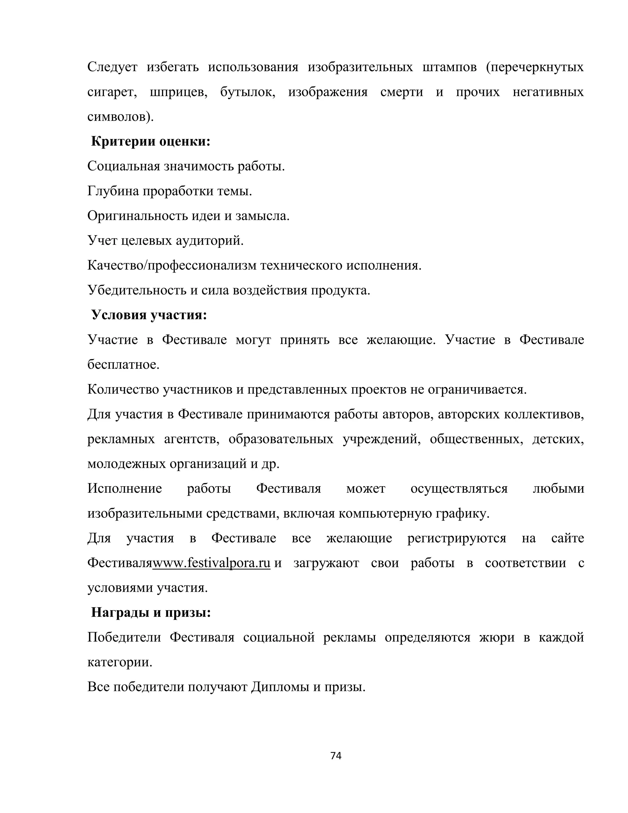 74
Следует избегать использования изобразительных штампов (перечеркнутых
сигарет, шприцев, бутылок, изображения смерти и прочих негативных
символов).
Критерии оценки:
Социальная значимость работы.
Глубина проработки темы.
Оригинальность идеи и замысла.
Учет целевых аудиторий.
Качество/профессионализм технического исполнения.
Убедительность и сила воздействия продукта.
Условия участия:
Участие в Фестивале могут принять все желающие. Участие в Фестивале
бесплатное.
Количество участников и представленных проектов не ограничивается.
Для участия в Фестивале принимаются работы авторов, авторских коллективов,
рекламных агентств, образовательных учреждений, общественных, детских,
молодежных организаций и др.
Исполнение работы Фестиваля может осуществляться любыми
изобразительными средствами, включая компьютерную графику.
Для участия в Фестивале все желающие регистрируются на сайте
Фестиваляwww.festivalpora.ru и загружают свои работы в соответствии с
условиями участия.
Награды и призы:
Победители Фестиваля социальной рекламы определяются жюри в каждой
категории.
Все победители получают Дипломы и призы.
 