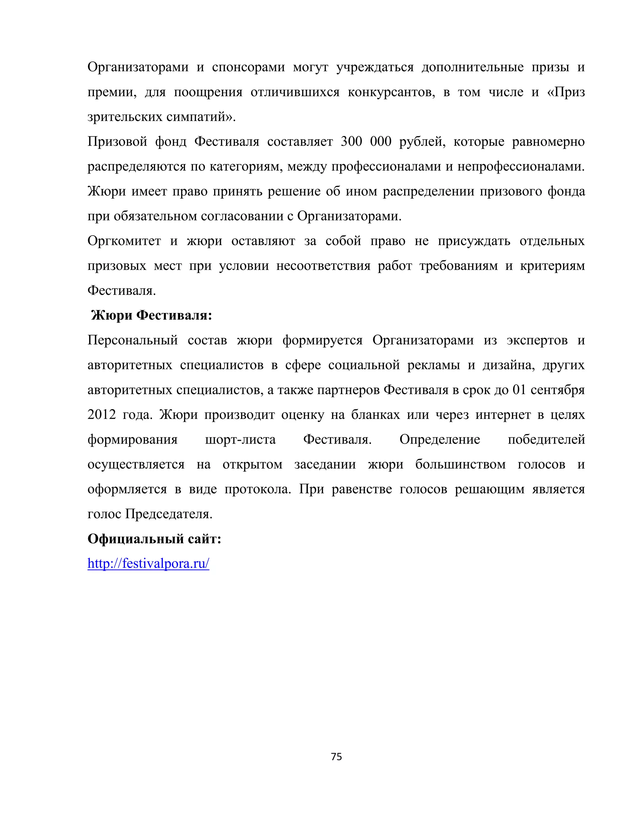 75
Организаторами и спонсорами могут учреждаться дополнительные призы и
премии, для поощрения отличившихся конкурсантов, в том числе и «Приз
зрительских симпатий».
Призовой фонд Фестиваля составляет 300 000 рублей, которые равномерно
распределяются по категориям, между профессионалами и непрофессионалами.
Жюри имеет право принять решение об ином распределении призового фонда
при обязательном согласовании с Организаторами.
Оргкомитет и жюри оставляют за собой право не присуждать отдельных
призовых мест при условии несоответствия работ требованиям и критериям
Фестиваля.
Жюри Фестиваля:
Персональный состав жюри формируется Организаторами из экспертов и
авторитетных специалистов в сфере социальной рекламы и дизайна, других
авторитетных специалистов, а также партнеров Фестиваля в срок до 01 сентября
2012 года. Жюри производит оценку на бланках или через интернет в целях
формирования шорт-листа Фестиваля. Определение победителей
осуществляется на открытом заседании жюри большинством голосов и
оформляется в виде протокола. При равенстве голосов решающим является
голос Председателя.
Официальный сайт:
http://festivalpora.ru/
 