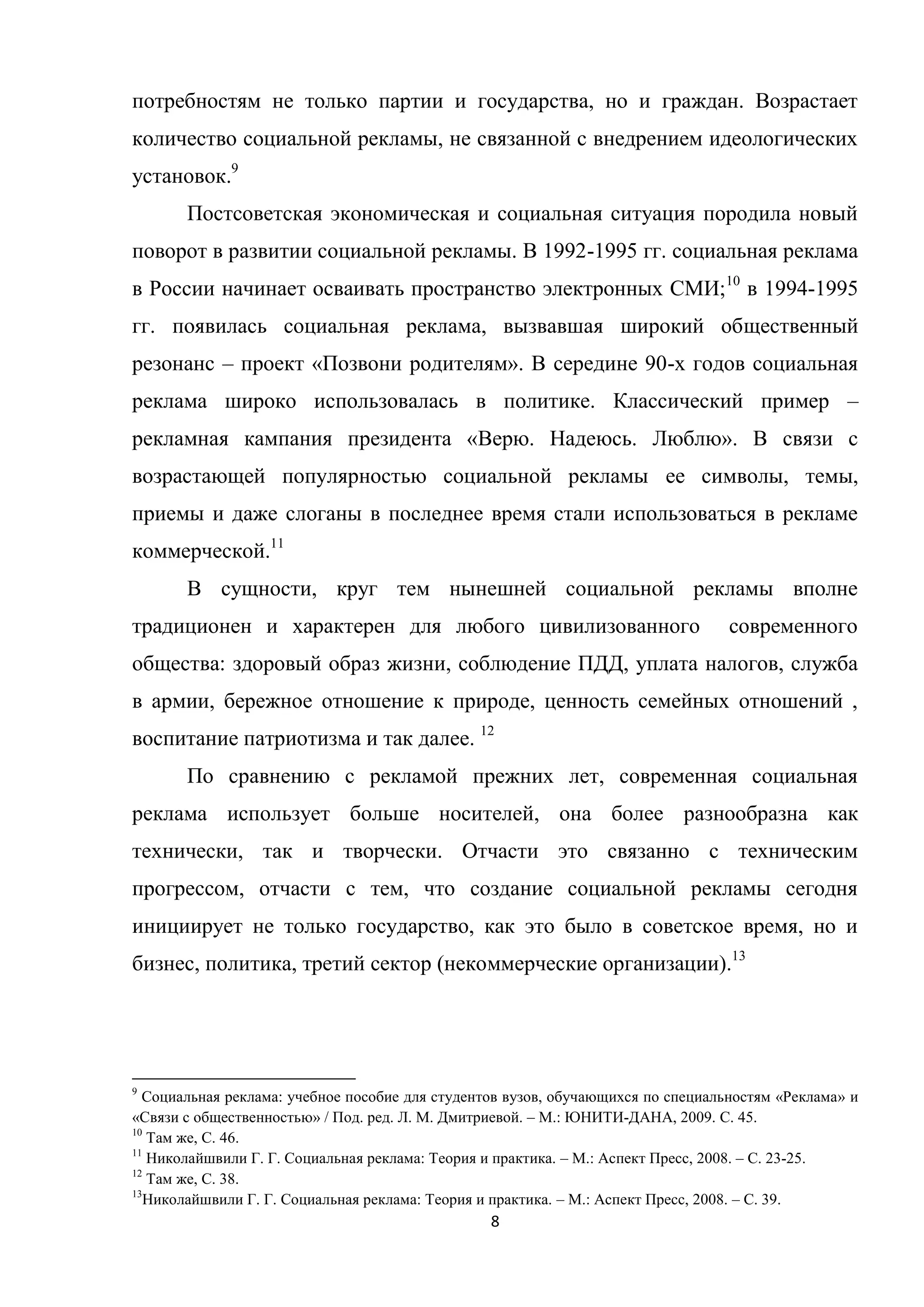 8
потребностям не только партии и государства, но и граждан. Возрастает
количество социальной рекламы, не связанной с внедрением идеологических
установок.9
Постсоветская экономическая и социальная ситуация породила новый
поворот в развитии социальной рекламы. В 1992-1995 гг. социальная реклама
в России начинает осваивать пространство электронных СМИ;10
в 1994-1995
гг. появилась социальная реклама, вызвавшая широкий общественный
резонанс – проект «Позвони родителям». В середине 90-х годов социальная
реклама широко использовалась в политике. Классический пример –
рекламная кампания президента «Верю. Надеюсь. Люблю». В связи с
возрастающей популярностью социальной рекламы ее символы, темы,
приемы и даже слоганы в последнее время стали использоваться в рекламе
коммерческой.11
В сущности, круг тем нынешней социальной рекламы вполне
традиционен и характерен для любого цивилизованного современного
общества: здоровый образ жизни, соблюдение ПДД, уплата налогов, служба
в армии, бережное отношение к природе, ценность семейных отношений ,
воспитание патриотизма и так далее. 12
По сравнению с рекламой прежних лет, современная социальная
реклама использует больше носителей, она более разнообразна как
технически, так и творчески. Отчасти это связанно с техническим
прогрессом, отчасти с тем, что создание социальной рекламы сегодня
инициирует не только государство, как это было в советское время, но и
бизнес, политика, третий сектор (некоммерческие организации).13
9
Социальная реклама: учебное пособие для студентов вузов, обучающихся по специальностям «Реклама» и
«Связи с общественностью» / Под. ред. Л. М. Дмитриевой. – М.: ЮНИТИ-ДАНА, 2009. С. 45.
10
Там же, С. 46.
11
Николайшвили Г. Г. Социальная реклама: Теория и практика. – М.: Аспект Пресс, 2008. – С. 23-25.
12
Там же, С. 38.
13
Николайшвили Г. Г. Социальная реклама: Теория и практика. – М.: Аспект Пресс, 2008. – С. 39.
 