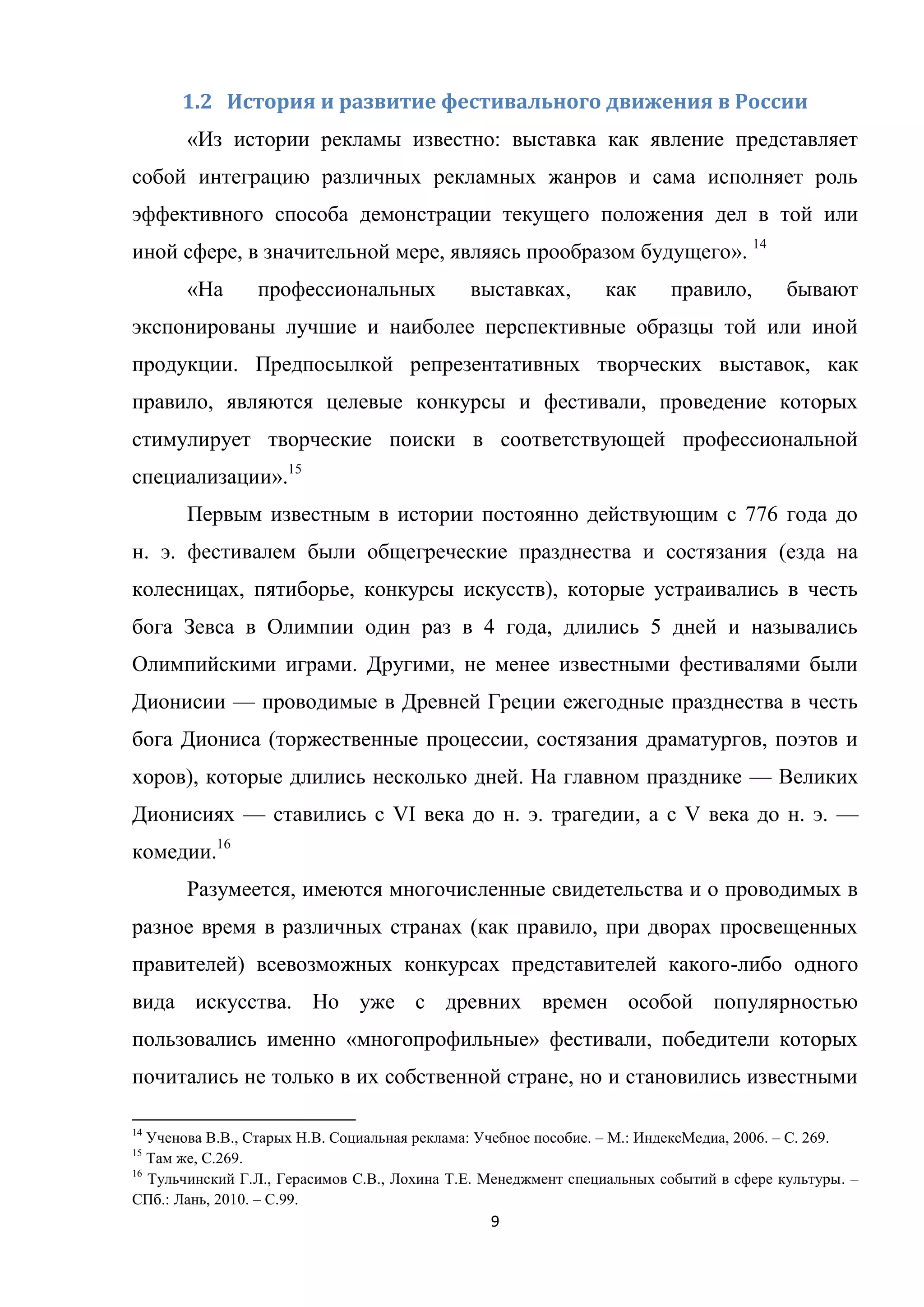 9
1.2 История и развитие фестивального движения в России
«Из истории рекламы известно: выставка как явление представляет
собой интеграцию различных рекламных жанров и сама исполняет роль
эффективного способа демонстрации текущего положения дел в той или
иной сфере, в значительной мере, являясь прообразом будущего». 14
«На профессиональных выставках, как правило, бывают
экспонированы лучшие и наиболее перспективные образцы той или иной
продукции. Предпосылкой репрезентативных творческих выставок, как
правило, являются целевые конкурсы и фестивали, проведение которых
стимулирует творческие поиски в соответствующей профессиональной
специализации».15
Первым известным в истории постоянно действующим с 776 года до
н. э. фестивалем были общегреческие празднества и состязания (езда на
колесницах, пятиборье, конкурсы искусств), которые устраивались в честь
бога Зевса в Олимпии один раз в 4 года, длились 5 дней и назывались
Олимпийскими играми. Другими, не менее известными фестивалями были
Дионисии — проводимые в Древней Греции ежегодные празднества в честь
бога Диониса (торжественные процессии, состязания драматургов, поэтов и
хоров), которые длились несколько дней. На главном празднике — Великих
Дионисиях — ставились с VI века до н. э. трагедии, а с V века до н. э. —
комедии.16
Разумеется, имеются многочисленные свидетельства и о проводимых в
разное время в различных странах (как правило, при дворах просвещенных
правителей) всевозможных конкурсах представителей какого-либо одного
вида искусства. Но уже с древних времен особой популярностью
пользовались именно «многопрофильные» фестивали, победители которых
почитались не только в их собственной стране, но и становились известными
14
Ученова В.В., Старых Н.В. Социальная реклама: Учебное пособие. – М.: ИндексМедиа, 2006. – С. 269.
15
Там же, С.269.
16
Тульчинский Г.Л., Герасимов С.В., Лохина Т.Е. Менеджмент специальных событий в сфере культуры. –
СПб.: Лань, 2010. – С.99.
 