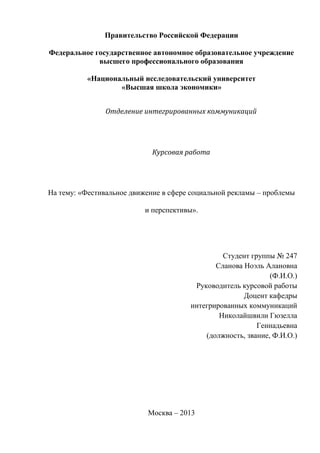 Правительство Российской Федерации
Федеральное государственное автономное образовательное учреждение
высшего профессионального образования
«Национальный исследовательский университет
«Высшая школа экономики»
Отделение интегрированных коммуникаций
Курсовая работа
На тему: «Фестивальное движение в сфере социальной рекламы – проблемы
и перспективы».
Студент группы № 247
Сланова Ноэль Алановна
(Ф.И.О.)
Руководитель курсовой работы
Доцент кафедры
интегрированных коммуникаций
Николайшвили Гюзелла
Геннадьевна
(должность, звание, Ф.И.О.)
Москва – 2013
 