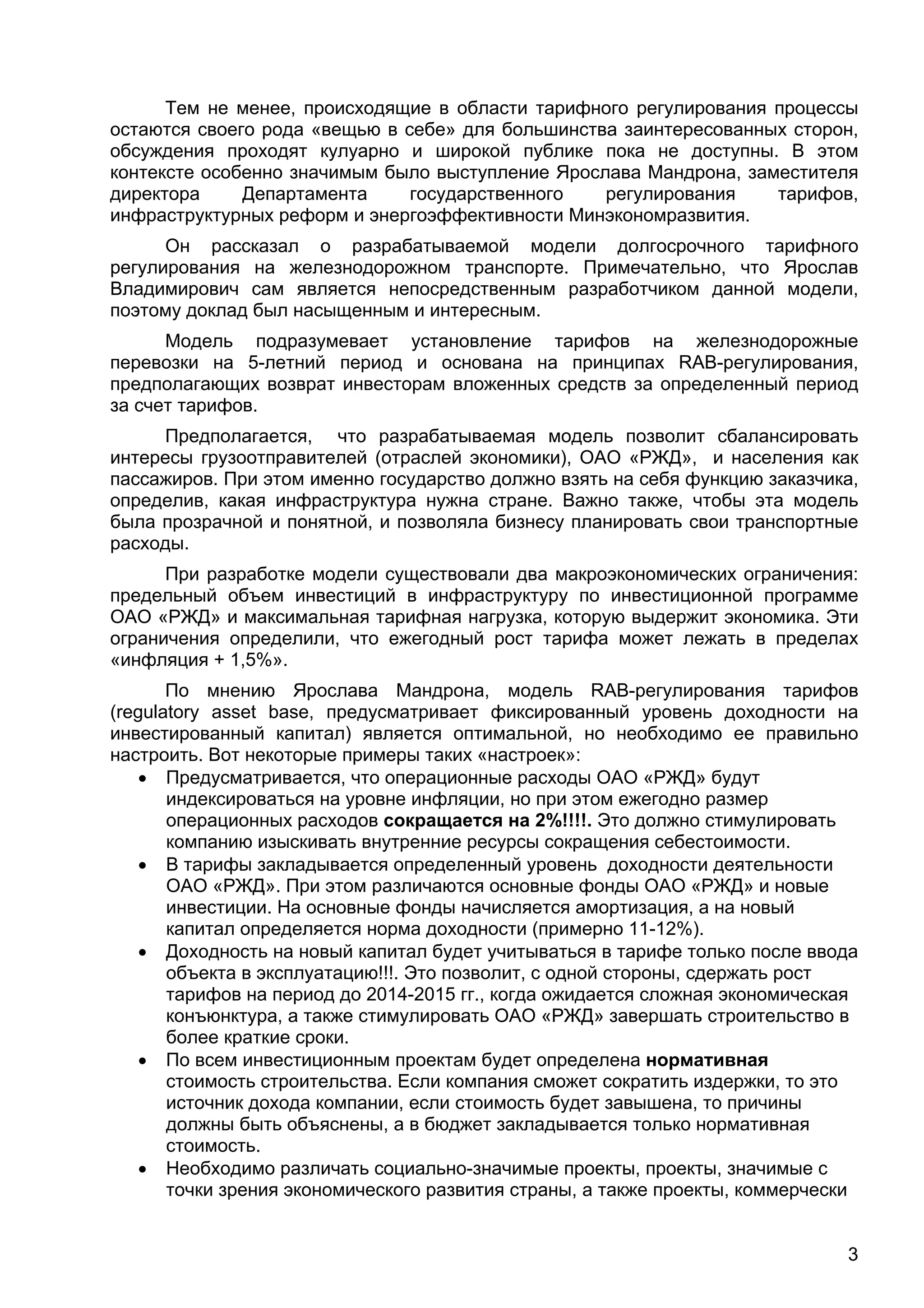 3
Тем не менее, происходящие в области тарифного регулирования процессы
остаются своего рода «вещью в себе» для большинства заинтересованных сторон,
обсуждения проходят кулуарно и широкой публике пока не доступны. В этом
контексте особенно значимым было выступление Ярослава Мандрона, заместителя
директора Департамента государственного регулирования тарифов,
инфраструктурных реформ и энергоэффективности Минэкономразвития.
Он рассказал о разрабатываемой модели долгосрочного тарифного
регулирования на железнодорожном транспорте. Примечательно, что Ярослав
Владимирович сам является непосредственным разработчиком данной модели,
поэтому доклад был насыщенным и интересным.
Модель подразумевает установление тарифов на железнодорожные
перевозки на 5-летний период и основана на принципах RAB-регулирования,
предполагающих возврат инвесторам вложенных средств за определенный период
за счет тарифов.
Предполагается, что разрабатываемая модель позволит сбалансировать
интересы грузоотправителей (отраслей экономики), ОАО «РЖД», и населения как
пассажиров. При этом именно государство должно взять на себя функцию заказчика,
определив, какая инфраструктура нужна стране. Важно также, чтобы эта модель
была прозрачной и понятной, и позволяла бизнесу планировать свои транспортные
расходы.
При разработке модели существовали два макроэкономических ограничения:
предельный объем инвестиций в инфраструктуру по инвестиционной программе
ОАО «РЖД» и максимальная тарифная нагрузка, которую выдержит экономика. Эти
ограничения определили, что ежегодный рост тарифа может лежать в пределах
«инфляция + 1,5%».
По мнению Ярослава Мандрона, модель RAB-регулирования тарифов
(regulatory asset base, предусматривает фиксированный уровень доходности на
инвестированный капитал) является оптимальной, но необходимо ее правильно
настроить. Вот некоторые примеры таких «настроек»:
 Предусматривается, что операционные расходы ОАО «РЖД» будут
индексироваться на уровне инфляции, но при этом ежегодно размер
операционных расходов сокращается на 2%!!!!. Это должно стимулировать
компанию изыскивать внутренние ресурсы сокращения себестоимости.
 В тарифы закладывается определенный уровень доходности деятельности
ОАО «РЖД». При этом различаются основные фонды ОАО «РЖД» и новые
инвестиции. На основные фонды начисляется амортизация, а на новый
капитал определяется норма доходности (примерно 11-12%).
 Доходность на новый капитал будет учитываться в тарифе только после ввода
объекта в эксплуатацию!!!. Это позволит, с одной стороны, сдержать рост
тарифов на период до 2014-2015 гг., когда ожидается сложная экономическая
конъюнктура, а также стимулировать ОАО «РЖД» завершать строительство в
более краткие сроки.
 По всем инвестиционным проектам будет определена нормативная
стоимость строительства. Если компания сможет сократить издержки, то это
источник дохода компании, если стоимость будет завышена, то причины
должны быть объяснены, а в бюджет закладывается только нормативная
стоимость.
 Необходимо различать социально-значимые проекты, проекты, значимые с
точки зрения экономического развития страны, а также проекты, коммерчески
 