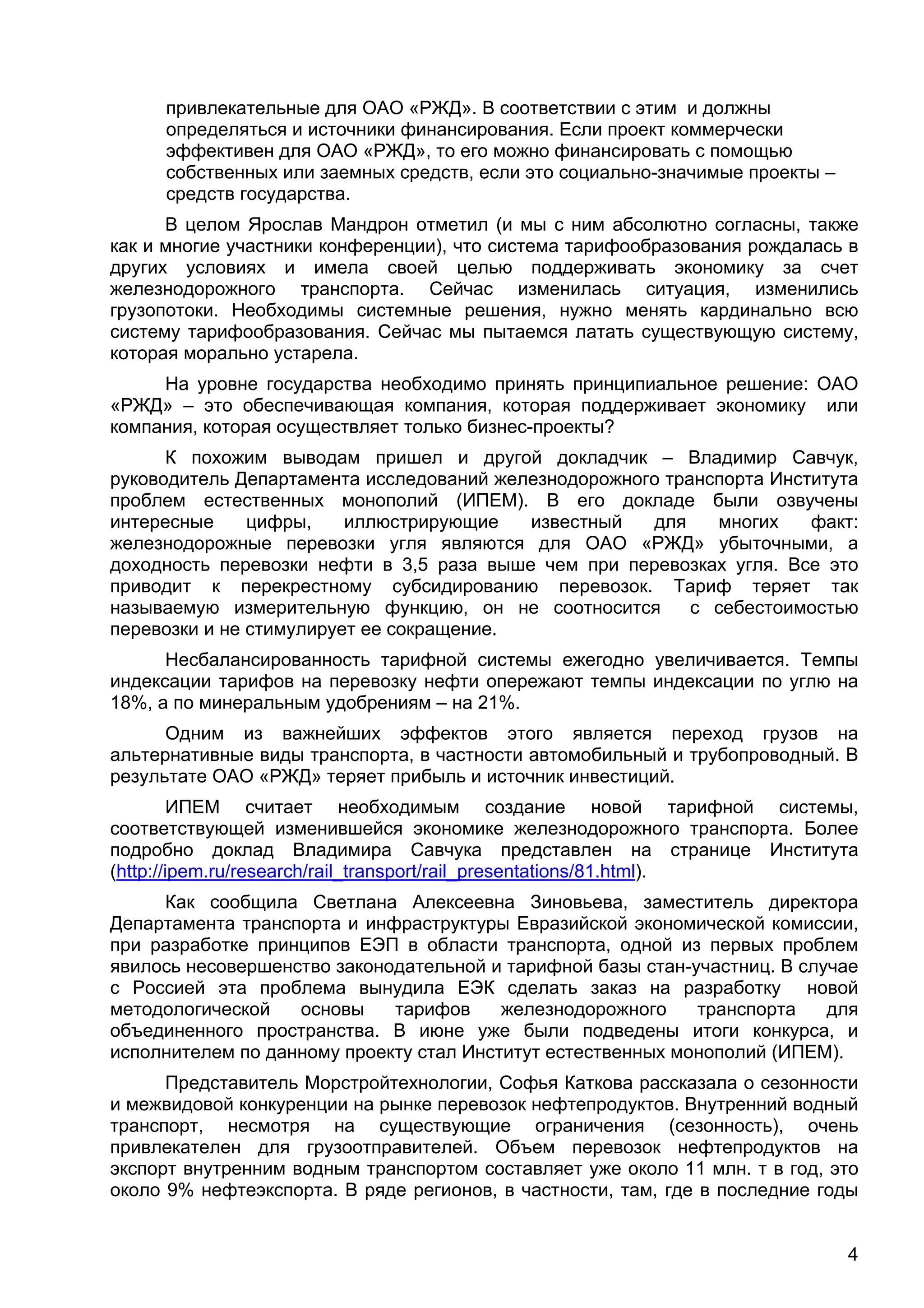 4
привлекательные для ОАО «РЖД». В соответствии с этим и должны
определяться и источники финансирования. Если проект коммерчески
эффективен для ОАО «РЖД», то его можно финансировать с помощью
собственных или заемных средств, если это социально-значимые проекты –
средств государства.
В целом Ярослав Мандрон отметил (и мы с ним абсолютно согласны, также
как и многие участники конференции), что система тарифообразования рождалась в
других условиях и имела своей целью поддерживать экономику за счет
железнодорожного транспорта. Сейчас изменилась ситуация, изменились
грузопотоки. Необходимы системные решения, нужно менять кардинально всю
систему тарифообразования. Сейчас мы пытаемся латать существующую систему,
которая морально устарела.
На уровне государства необходимо принять принципиальное решение: ОАО
«РЖД» – это обеспечивающая компания, которая поддерживает экономику или
компания, которая осуществляет только бизнес-проекты?
К похожим выводам пришел и другой докладчик – Владимир Савчук,
руководитель Департамента исследований железнодорожного транспорта Института
проблем естественных монополий (ИПЕМ). В его докладе были озвучены
интересные цифры, иллюстрирующие известный для многих факт:
железнодорожные перевозки угля являются для ОАО «РЖД» убыточными, а
доходность перевозки нефти в 3,5 раза выше чем при перевозках угля. Все это
приводит к перекрестному субсидированию перевозок. Тариф теряет так
называемую измерительную функцию, он не соотносится с себестоимостью
перевозки и не стимулирует ее сокращение.
Несбалансированность тарифной системы ежегодно увеличивается. Темпы
индексации тарифов на перевозку нефти опережают темпы индексации по углю на
18%, а по минеральным удобрениям – на 21%.
Одним из важнейших эффектов этого является переход грузов на
альтернативные виды транспорта, в частности автомобильный и трубопроводный. В
результате ОАО «РЖД» теряет прибыль и источник инвестиций.
ИПЕМ считает необходимым создание новой тарифной системы,
соответствующей изменившейся экономике железнодорожного транспорта. Более
подробно доклад Владимира Савчука представлен на странице Института
(http://ipem.ru/research/rail_transport/rail_presentations/81.html).
Как сообщила Светлана Алексеевна Зиновьева, заместитель директора
Департамента транспорта и инфраструктуры Евразийской экономической комиссии,
при разработке принципов ЕЭП в области транспорта, одной из первых проблем
явилось несовершенство законодательной и тарифной базы стан-участниц. В случае
с Россией эта проблема вынудила ЕЭК сделать заказ на разработку новой
методологической основы тарифов железнодорожного транспорта для
объединенного пространства. В июне уже были подведены итоги конкурса, и
исполнителем по данному проекту стал Институт естественных монополий (ИПЕМ).
Представитель Морстройтехнологии, Софья Каткова рассказала о сезонности
и межвидовой конкуренции на рынке перевозок нефтепродуктов. Внутренний водный
транспорт, несмотря на существующие ограничения (сезонность), очень
привлекателен для грузоотправителей. Объем перевозок нефтепродуктов на
экспорт внутренним водным транспортом составляет уже около 11 млн. т в год, это
около 9% нефтеэкспорта. В ряде регионов, в частности, там, где в последние годы
 