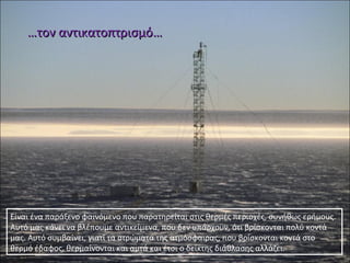 ……τον αντικατοπτρισμότον αντικατοπτρισμό……
Είναι ένα παράξενο φαινόμενο που παρατηρείται στις θερμές περιοχές, συνήθως ερήμους.
Αυτό μας κάνει να βλέπουμε αντικείμενα, που δεν υπάρχουν, ότι βρίσκονται πολύ κοντά
μας. Αυτό συμβαίνει, γιατί τα στρώματα της ατμόσφαιρας, που βρίσκονται κοντά στο
θερμό έδαφος, θερμαίνονται και αυτά και έτσι ο δείκτης διάθλασης αλλάζει.
 