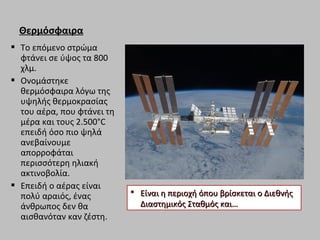 Θερμόσφαιρα
 Το επόμενο στρώμα
φτάνει σε ύψος τα 800
χλμ.
 Ονομάστηκε
θερμόσφαιρα λόγω της
υψηλής θερμοκρασίας
του αέρα, που φτάνει τη
μέρα και τους 2.500°C
επειδή όσο πιο ψηλά
ανεβαίνουμε
απορροφάται
περισσότερη ηλιακή
ακτινοβολία.
 Επειδή ο αέρας είναι
πολύ αραιός, ένας
άνθρωπος δεν θα
αισθανόταν καν ζέστη.
 Είναι η περιοχή όπου βρίσκεται ο ΔιεθνήςΕίναι η περιοχή όπου βρίσκεται ο Διεθνής
Διαστημικός Σταθμός και…Διαστημικός Σταθμός και…
 