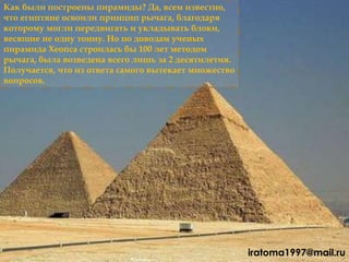 Как были построены пирамиды? Да, всем известно,
что египтяне освоили принцип рычага, благодаря
которому могли передвигать и укладывать блоки,
весящие не одну тонну. Но по доводам ученых
пирамида Хеопса строилась бы 100 лет методом
рычага, была возведена всего лишь за 2 десятилетия.
Получается, что из ответа самого вытекает множество
вопросов.
iratoma1997@mail.ru
 