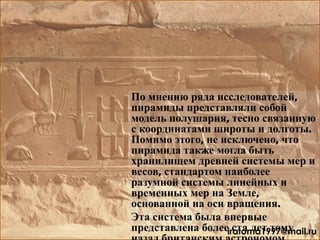 По мнению ряда исследователей,
пирамиды представляли собой
модель полушария, тесно связанную
с координатами широты и долготы.
Помимо этого, не исключено, что
пирамида также могла быть
хранилищем древней системы мер и
весов, стандартом наиболее
разумной системы линейных и
временных мер на Земле,
основанной на оси вращения.
Эта система была впервые
представлена более ста лет томуiratoma1997@mail.ru
 