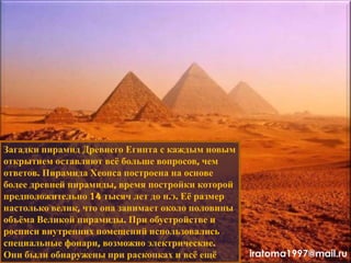 Загадки пирамид Древнего Египта с каждым новым
открытием оставляют всѐ больше вопросов, чем
ответов. Пирамида Хеопса построена на основе
более древней пирамиды, время постройки которой
предположительно 14 тысяч лет до н.э. Еѐ размер
настолько велик, что она занимает около половины
объѐма Великой пирамиды. При обустройстве и
росписи внутренних помещений использовались
специальные фонари, возможно электрические.
Они были обнаружены при раскопках и всѐ ещѐ iratoma1997@mail.ru
 