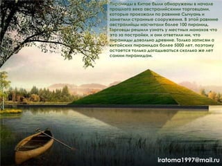 Пирамиды в Китае были обнаружены в начале
прошлого века австралийскими торговцами,
которые проезжали по равнине Сычуань и
заметили странные сооружения. В этой равнине
австралийцы насчитали более 100 пирамид.
Торговцы решили узнать у местных монахов что
это за постройки, и они ответили им, что
пирамиды довольно древние. Только записям о
китайских пирамидах более 5000 лет, поэтому
остается только догадываться сколько же лет
самим пирамидам.
iratoma1997@mail.ru
 