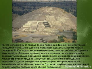 То, что неподалѐку от города Сиань провинции Шэньси действительно
находятся уникальные древние пирамиды, удалось выяснить лишь в
середине 1990-х годов, когда немецкому археологу-любителю Хартвигу
Хаусдорфу с большим трудом удалось получить согласие властей и
совершить несколько поездок по «запретным» для иностранцев районам.
Хаусдорф отснял тогда 18-минутный фильм о китайской «долине
пирамид» и сделал интересные фотографии, которые вместе со
знаменитым чѐрно-белым снимком Гаусмана опубликовал в написанной
по результатам поездки книге «Белые пирамиды». iratoma1997@mail.ru
 