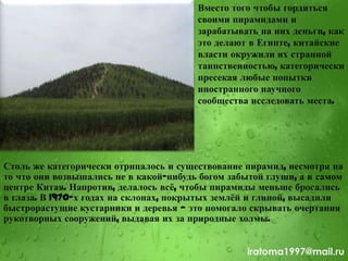 Вместо того чтобы гордиться
своими пирамидами и
зарабатывать на них деньги, как
это делают в Египте, китайские
власти окружили их странной
таинственностью, категорически
пресекая любые попытки
иностранного научного
сообщества исследовать места.
Столь же категорически отрицалось и существование пирамид, несмотря на
то что они возвышались не в какой-нибудь богом забытой глуши, а в самом
центре Китая. Напротив, делалось всѐ, чтобы пирамиды меньше бросались
в глаза. В 1970-х годах на склонах, покрытых землѐй и глиной, высадили
быстрорастущие кустарники и деревья — это помогало скрывать очертания
рукотворных сооружений, выдавая их за природные холмы.
iratoma1997@mail.ru
 