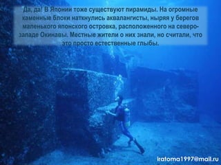 Да, да! В Японии тоже существуют пирамиды. На огромные
каменные блоки наткнулись аквалангисты, ныряя у берегов
маленького японского островка, расположенного на северо-
западе Окинавы. Местные жители о них знали, но считали, что
это просто естественные глыбы.
iratoma1997@mail.ru
 
