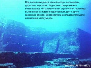 Под водой находился целый город с лестницами,
дорогами, воротами. Над всеми сооружениями
возвышалась четырехугольная ступенчатая пирамида,
высеченная из плотно подогнанных друг к другу
каменных блоков. Впоследствии исследователи дали
ей название «монумент».
iratoma1997@mail.ru
 
