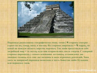 Пирамида расположена географически очень точно : 4 стороны смотрят
строго на юг, север, запад и восток. На сторонах пирамиды — 9 террас, по
одной на каждую область царства мертвых. Так майя представляли себе
загробный мир — то место, куда они отправлялись после смерти. С северной
стороны пирамиды, у самого основания лестницы, установлены две
змеиные головы, есть еще две колонны в виде огромных рептилий. Змеи
здесь не напрасно: пирамида возведена в честь божества майя Кулькана
или пернатого змея.
iratoma1997@mail.ru
 