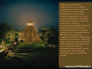 Пирамиды невероятно
притягательны для многих,
возможно, оттого, что многое из
истории и культуры майя
совершенно не известно. У
каждого сооружения есть свои
тайны. Например, у пирамиды
Кукулькан два раза в год, в дни
весеннего и осеннего
равноденствия, можно наблюдать
необычное явление. Тысячи
людей собираются в ожидании
удивительного зрелища. Ровно в
17 часов на балюстрадах
пирамиды начинает проявляться
рисунок из солнечных лучей. По
мере того, как солнце опускается
ниже, картина становится более
отчетливой: появляется
огромная змея, которая тянется
вниз, вдоль всей лестницы.
Иллюзия длится в течение 3
часов.
iratoma1997@mail.ru
 