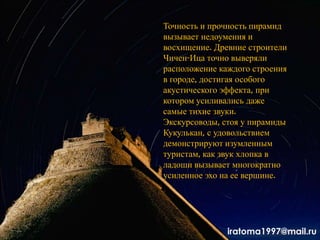 Точность и прочность пирамид
вызывает недоумения и
восхищение. Древние строители
Чичен-Ица точно выверяли
расположение каждого строения
в городе, достигая особого
акустического эффекта, при
котором усиливались даже
самые тихие звуки.
Экскурсоводы, стоя у пирамиды
Кукулькан, с удовольствием
демонстрируют изумленным
туристам, как звук хлопка в
ладоши вызывает многократно
усиленное эхо на ее вершине.
iratoma1997@mail.ru
 